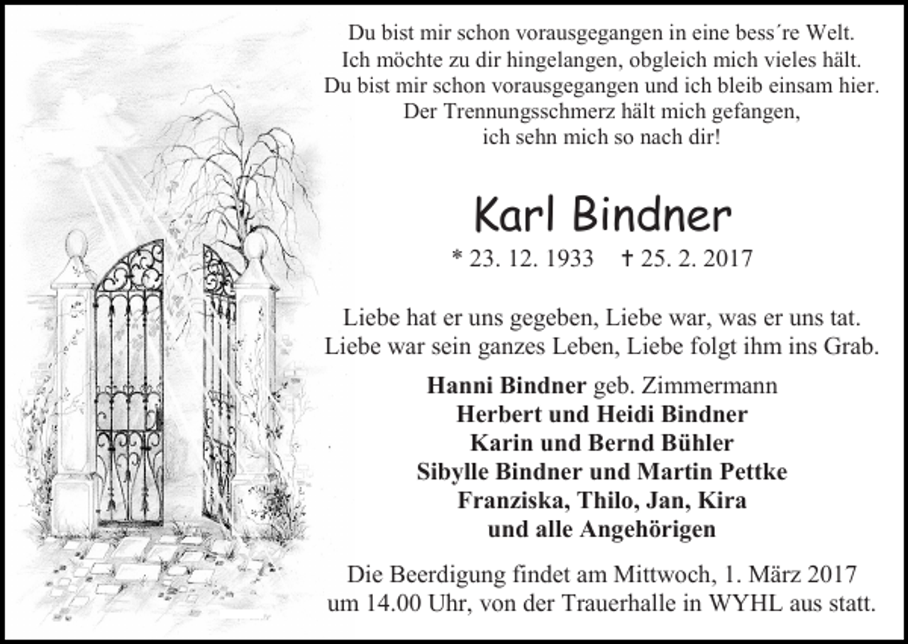 <p>Du bist mir schon vorausgegangen in eine bess´re Welt.<br />Ich möchte zu dir hingelangen, obgleich mich vieles hält.<br />Du bist mir schon vorausgegangen und ich bleib einsam hier.<br />Der Trennungsschmerz hält mich gefangen,<br />ich sehn mich so nach dir!</p><p>Karl Bindner</p><p>* 23. 12. 1933</p><p> 25. 2. 2017</p><p>Liebe hat er uns gegeben, Liebe war, was er uns tat.<br />Liebe war sein ganzes Leben, Liebe folgt ihm ins Grab.<br />Hanni Bindner geb. Zimmermann<br />Herbert und Heidi Bindner<br />Karin und Bernd Bühler<br />Sibylle Bindner und Martin Pettke<br />Franziska, Thilo, Jan, Kira<br />und alle Angehörigen<br />Die Beerdigung findet am Mittwoch, 1. März 2017<br />um 14.00 Uhr, von der Trauerhalle in WYHL aus statt.</p>