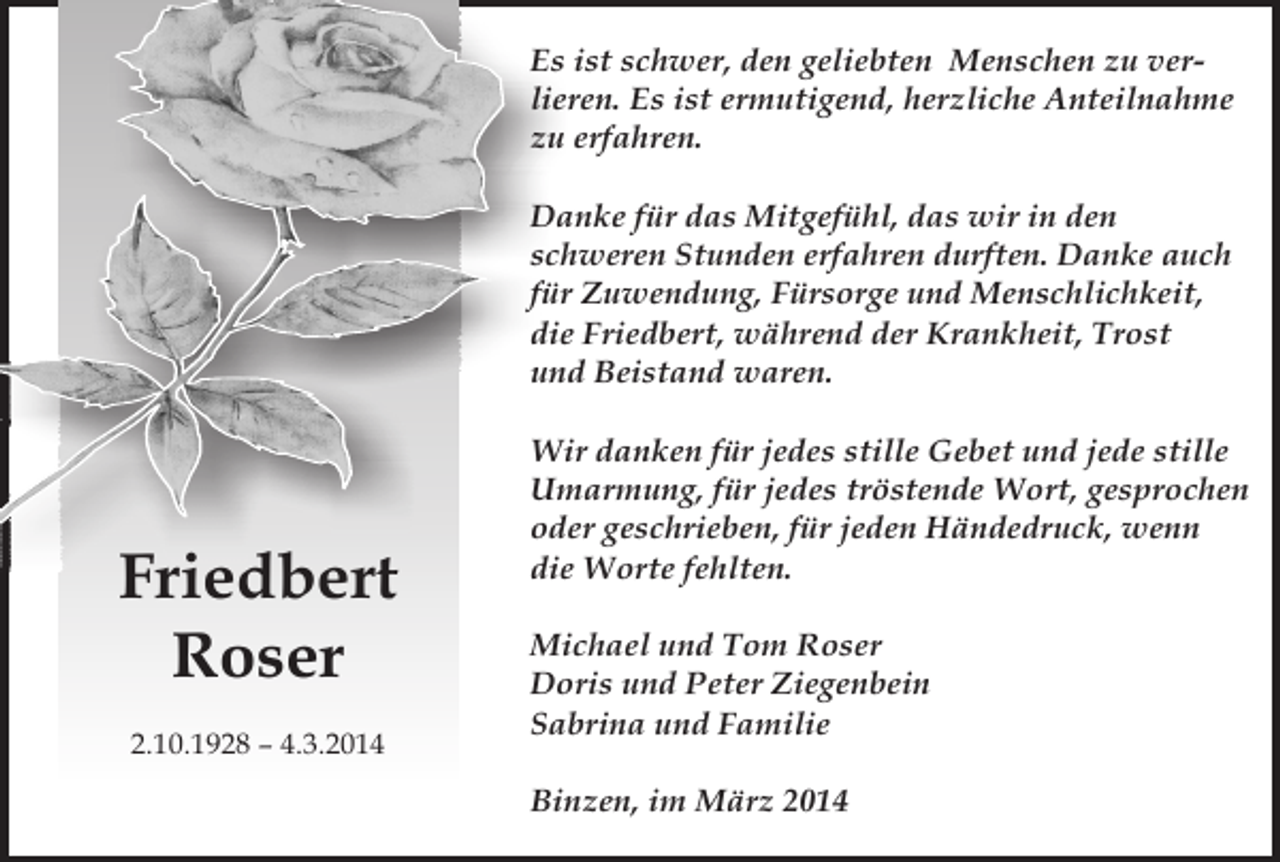 <p>Es ist schwer, den geliebten Menschen zu verlieren. Es ist ermutigend, herzliche Anteilnahme<br />zu erfahren.<br />Danke für das Mitgefühl, das wir in den<br />schweren Stunden erfahren durften. Danke auch<br />für Zuwendung, Fürsorge und Menschlichkeit,<br />die Friedbert, während der Krankheit, Trost<br />und Beistand waren.</p><p>Friedbert<br />Roser<br />2.10.1928 – 4.3.2014</p><p>Wir danken für jedes stille Gebet und jede stille<br />Umarmung, für jedes tröstende Wort, gesprochen<br />oder geschrieben, für jeden Händedruck, wenn<br />die Worte fehlten.<br />Michael und Tom Roser<br />Doris und Peter Ziegenbein<br />Sabrina und Familie<br />Binzen, im März 2014</p>