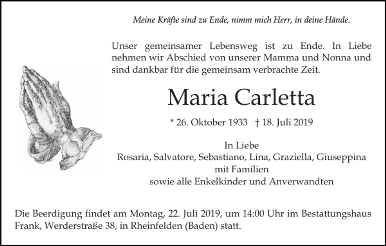 <p>Meine Kräfte sind zu Ende, nimm mich Herr, in deine Hände.</p><p>Unser gemeinsamer Lebensweg ist zu Ende. In Liebe<br />nehmen wir Abschied von unserer Mamma und Nonna und<br />sind dankbar für die gemeinsam verbrachte Zeit.</p><p>Maria Carletta<br />* 26. Oktober 1933 † 18. Juli 2019<br />In Liebe<br />Rosaria, Salvatore, Sebastiano, Lina, Graziella, Giuseppina<br />mit Familien<br />sowie alle Enkelkinder und Anverwandten<br />Die Beerdigung findet am Montag, 22. Juli 2019, um 14:00 Uhr im Bestattungshaus<br />Frank, Werderstraße 38, in Rheinfelden (Baden) statt.</p>