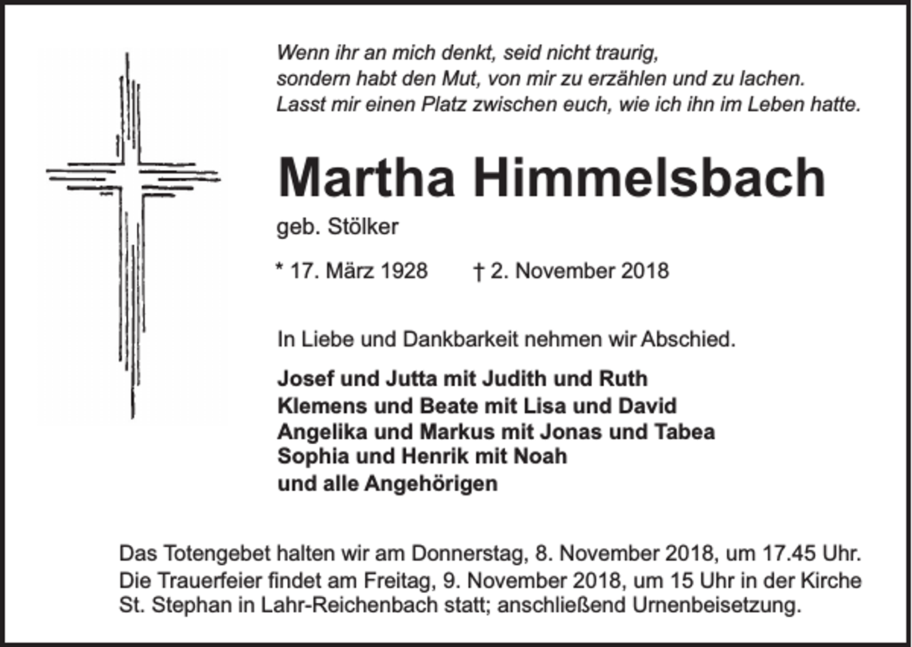 <p>Wenn ihr an mich denkt, seid nicht traurig,<br />sondern habt den Mut, von mir zu erzählen und zu lachen.<br />Lasst mir einen Platz zwischen euch, wie ich ihn im Leben hatte.</p><p>Martha Himmelsbach<br />geb. Stölker<br />* 17. März 1928</p><p>† 2. November 2018</p><p>In Liebe und Dankbarkeit nehmen wir Abschied.<br />Josef und Jutta mit Judith und Ruth<br />Klemens und Beate mit Lisa und David<br />Angelika und Markus mit Jonas und Tabea<br />Sophia und Henrik mit Noah<br />und alle Angehörigen<br />Das Totengebet halten wir am Donnerstag, 8. November 2018, um 17.45 Uhr.<br />Die Trauerfeier findet am Freitag, 9. November 2018, um 15 Uhr in der Kirche<br />St. Stephan in Lahr-Reichenbach statt; anschließend Urnenbeisetzung.</p>