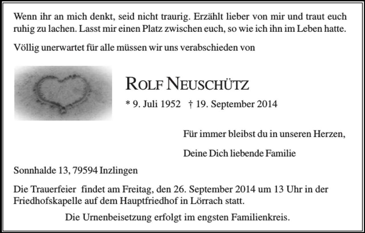 <p>Wenn ihr an mich denkt, seid nicht traurig. Erzählt lieber von mir und traut euch<br />ruhig zu lachen. Lasst mir einen Platz zwischen euch, so wie ich ihn im Leben hatte.<br />Völlig unerwartet für alle müssen wir uns verabschieden von</p><p>ROLF NEUSCHÜTZ<br />* 9. Juli 1952 † 19. September 2014<br />Für immer bleibst du in unseren Herzen,<br />Deine Dich liebende Familie<br />Sonnhalde 13, 79594 Inzlingen<br />Die Trauerfeier findet am Freitag, den 26. September 2014 um 13 Uhr in der<br />Friedhofskapelle auf dem Hauptfriedhof in Lörrach statt.<br />Die Urnenbeisetzung erfolgt im engsten Familienkreis.</p>