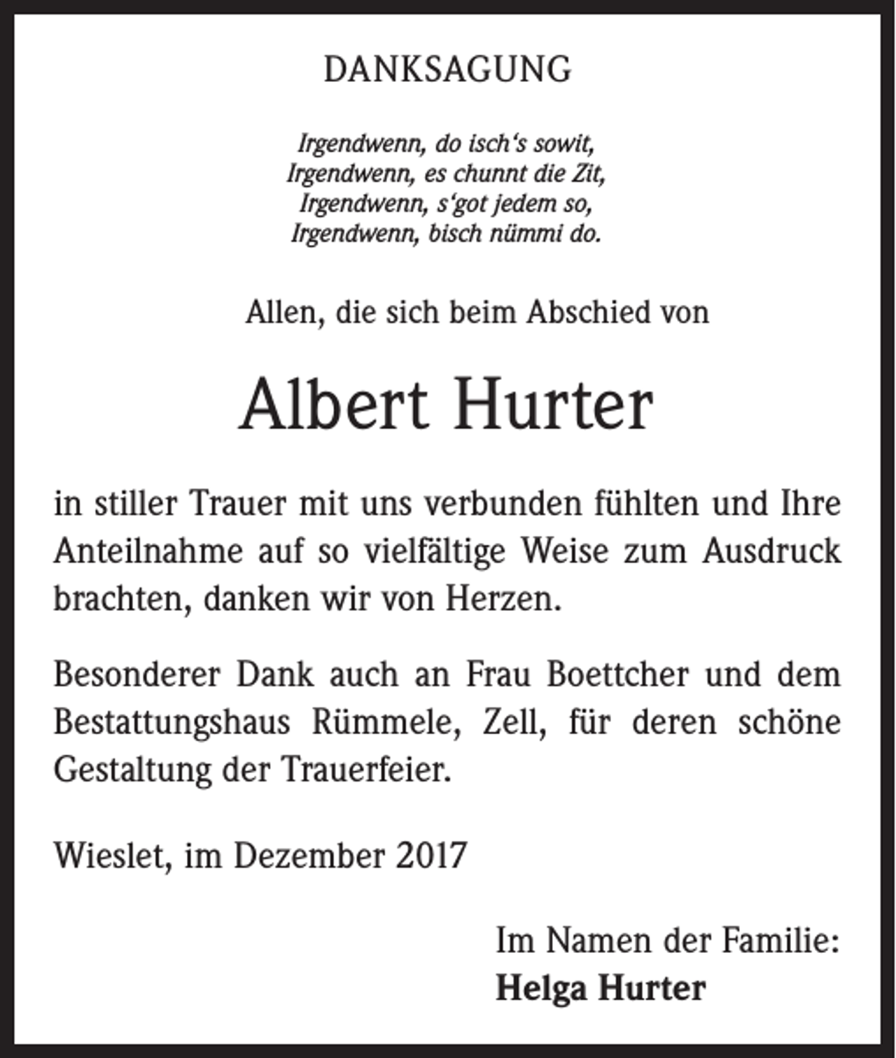 <p>DANKSAGUNG<br />Irgendwenn, do isch‘s sowit,<br />Irgendwenn, es chunnt die Zit,<br />Irgendwenn, s‘got jedem so,<br />Irgendwenn, bisch nümmi do.</p><p>Allen, die sich beim Abschied von</p><p>Albert Hurter<br />in stiller Trauer mit uns verbunden fühlten und Ihre<br />Anteilnahme auf so vielfältige Weise zum Ausdruck<br />brachten, danken wir von Herzen.<br />Besonderer Dank auch an Frau Boettcher und dem<br />Bestattungshaus Rümmele, Zell, für deren schöne<br />­Gestaltung der Trauerfeier.<br />Wieslet, im Dezember 2017<br />Im Namen der Familie:<br />Helga Hurter</p>