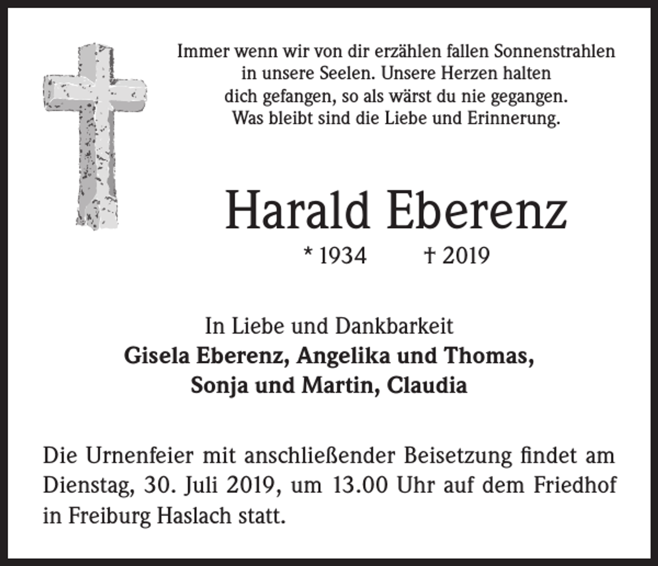 <p>Immer wenn wir von dir erzählen fallen Sonnenstrahlen<br />in unsere Seelen. Unsere Herzen halten<br />dich gefangen, so als wärst du nie gegangen.<br />Was bleibt sind die Liebe und Erinnerung.</p><p>Harald Eberenz<br />* 1934</p><p>† 2019</p><p>In Liebe und Dankbarkeit<br />Gisela Eberenz, Angelika und Thomas,<br />Sonja und Martin, Claudia<br />Die Urnenfeier mit anschließender Beisetzung findet am<br />Dienstag, 30. Juli 2019, um 13.00 Uhr auf dem Friedhof<br />in Freiburg Haslach statt.</p>