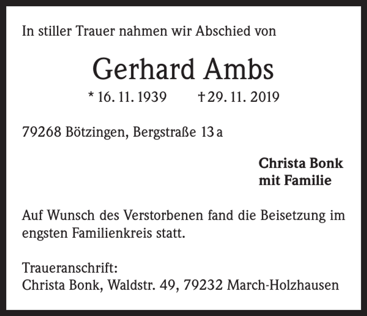 <p>In stiller Trauer nahmen wir Abschied von</p><p>Gerhard Ambs<br />* 16. 11. 1939 † 29. 11. 2019<br />79268 Bötzingen, Bergstraße 13 a<br />Christa Bonk<br />mit Familie<br />Auf Wunsch des Verstorbenen fand die Beisetzung im<br />engsten Familienkreis statt.<br />Traueranschrift:<br />Christa Bonk, Waldstr. 49, 79232 March-Holzhausen</p>