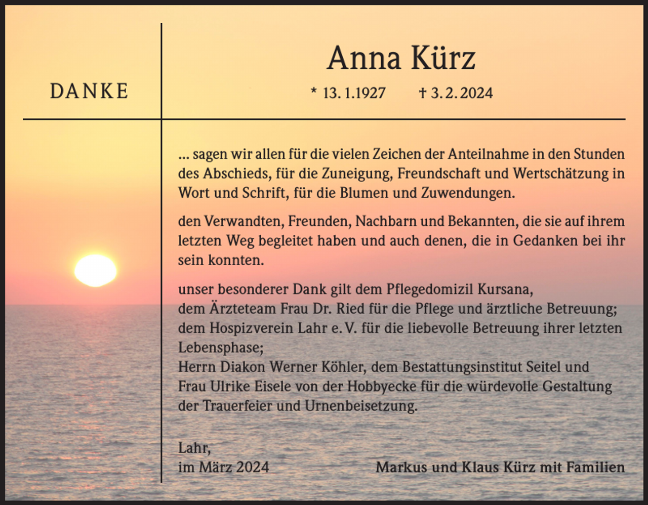 <p>Anna Kürz</p><p>DA N K E</p><p>* 13. 1.1927 † 3. 2. 2024</p><p>... sagen wir allen für die vielen Zeichen der Anteilnahme in den Stunden<br />des Abschieds, für die Zuneigung, Freundschaft und Wertschätzung in<br />Wort und Schrift, für die Blumen und Zuwendungen.<br />den Verwandten, Freunden, Nachbarn und Bekannten, die sie auf ihrem<br />letzten Weg begleitet haben und auch denen, die in Gedanken bei ihr<br />sein konnten.<br />unser besonderer Dank gilt dem Pflegedomizil Kursana,<br />dem Ärzteteam Frau Dr. Ried für die Pflege und ärztliche Betreuung;<br />dem Hospizverein Lahr e. V. für die liebevolle Betreuung ihrer letzten<br />Lebensphase;<br />Herrn Diakon Werner Köhler, dem Bestattungsinstitut Seitel und<br />Frau Ulrike Eisele von der Hobbyecke für die würdevolle Gestaltung<br />der Trauerfeier und Urnenbeisetzung.<br />Lahr,<br />im März 2024</p><p>Markus und Klaus Kürz mit Familien</p>