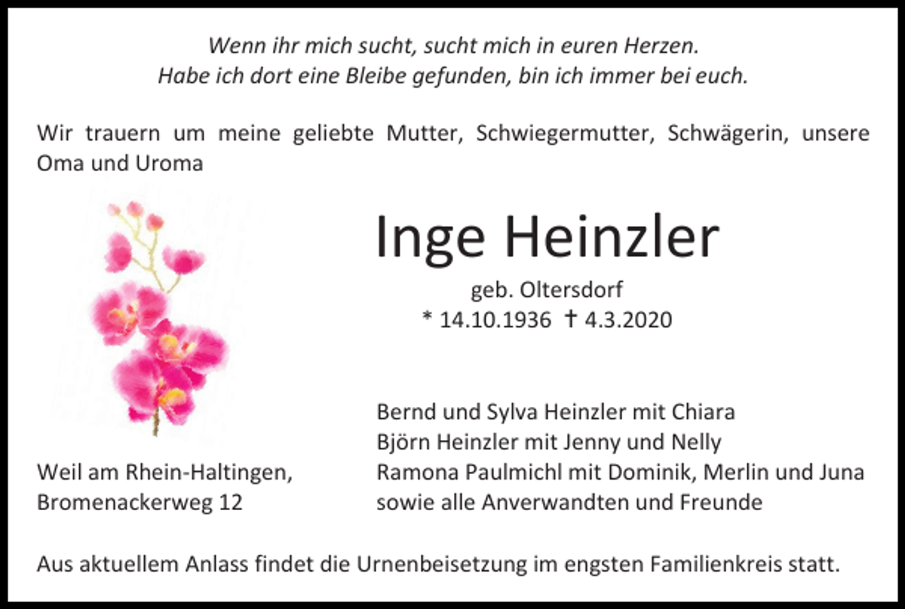 <p>Wenn ihr mich sucht, sucht mich in euren Herzen.<br />Habe ich dort eine Bleibe gefunden, bin ich immer bei euch.<br />Wir trauern um meine geliebte Mutter, Schwiegermutter, Schwägerin, unsere<br />Oma und Uroma</p><p>Inge Heinzler<br />geb. Oltersdorf<br />* 14.10.1936  4.3.2020</p><p>Weil am Rhein-Haltingen,<br />Bromenackerweg 12</p><p>Bernd und Sylva Heinzler mit Chiara<br />Björn Heinzler mit Jenny und Nelly<br />Ramona Paulmichl mit Dominik, Merlin und Juna<br />sowie alle Anverwandten und Freunde</p><p>Aus aktuellem Anlass findet die Urnenbeisetzung im engsten Familienkreis statt.</p>