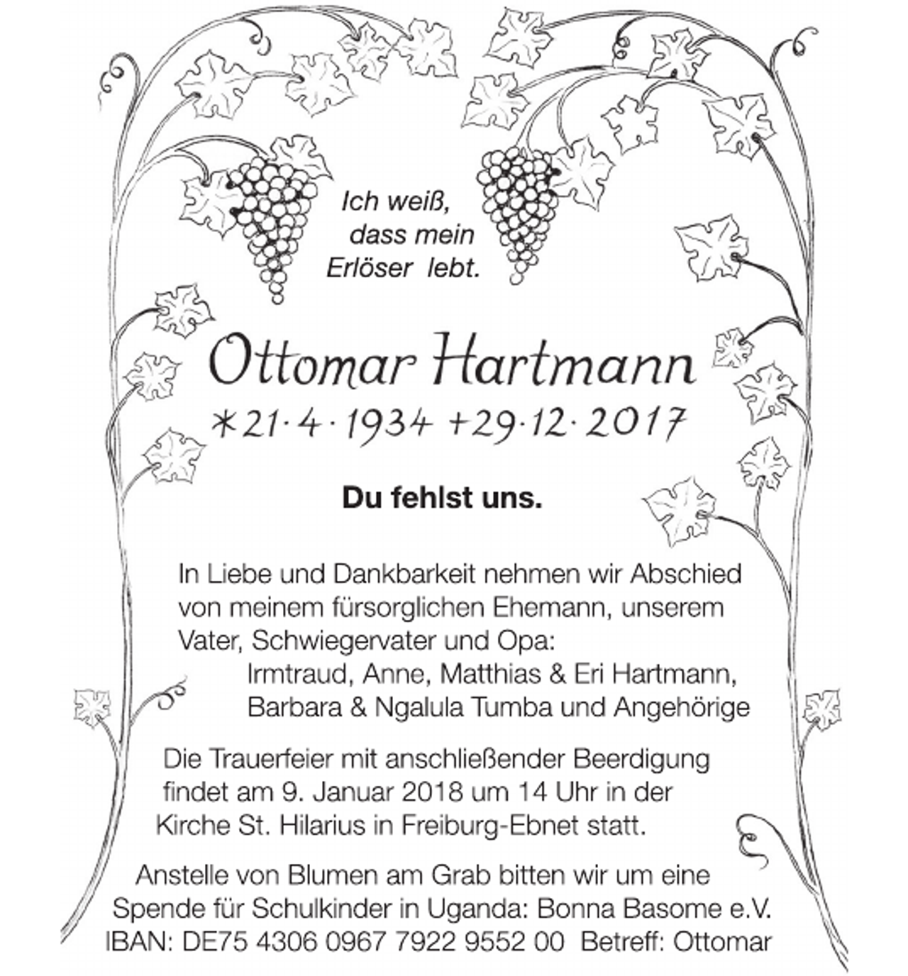 <p>Ich weiß,<br />dass mein<br />Erlöser lebt.</p><p>Du fehlst uns.<br />In Liebe und Dankbarkeit nehmen wir Abschied<br />von meinem fürsorglichen Ehemann, unserem<br />Vater, Schwiegervater und Opa:<br />Irmtraud, Anne, Matthias &amp; Eri Hartmann,<br />Barbara &amp; Ngalula Tumba und Angehörige<br />Die Trauerfeier mit anschließender Beerdigung<br />findet am 9. Januar 2018 um 14 Uhr in der<br />Kirche St. Hilarius in Freiburg-Ebnet statt.<br />Anstelle von Blumen am Grab bitten wir um eine<br />Spende für Schulkinder in Uganda: Bonna Basome e.V.<br />IBAN: DE75 4306 096922 9552 00 Betreff: Ottomar</p>