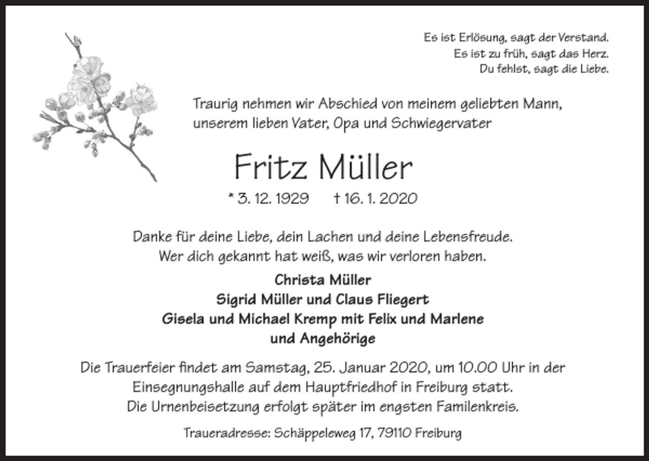 <p>Es ist Erlösung, sagt der Verstand.<br />Es ist zu früh, sagt das Herz.<br />Du fehlst, sagt die Liebe.</p><p>Traurig nehmen wir Abschied von meinem geliebten Mann,<br />unserem lieben Vater, Opa und Schwiegervater</p><p>Fritz Müller</p><p>* 3. 12. 1929</p><p>† 16. 1. 2020</p><p>Danke für deine Liebe, dein Lachen und deine Lebensfreude.<br />Wer dich gekannt hat weiß, was wir verloren haben.<br />Christa Müller<br />Sigrid Müller und Claus Fliegert<br />Gisela und Michael Kremp mit Felix und Marlene<br />und Angehörige<br />Die Trauerfeier findet am Samstag, 25. Januar 2020, um 10.00 Uhr in der<br />Einsegnungshalle auf dem Hauptfriedhof in Freiburg statt.<br />Die Urnenbeisetzung erfolgt später im engsten Familenkreis.<br />Traueradresse: Schäppeleweg 17, 79110 Freiburg</p>