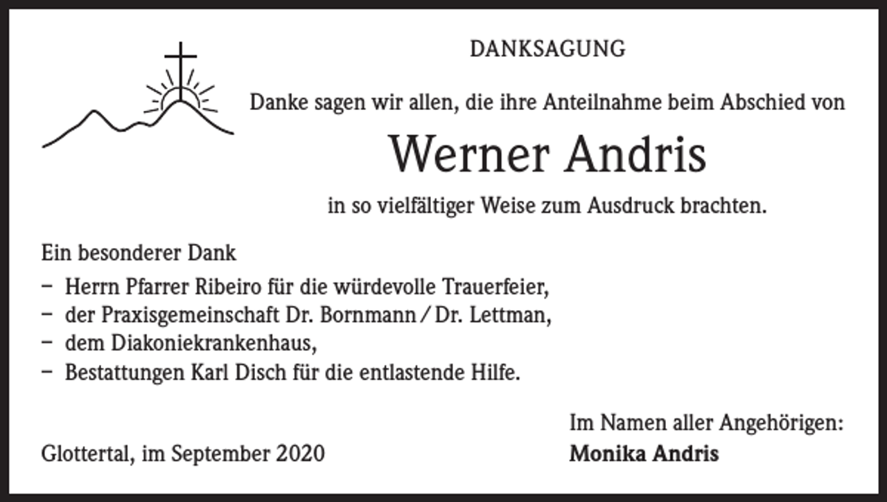 <p>DANKSAGUNG<br />Danke sagen wir allen, die ihre Anteilnahme beim Abschied von</p><p>Werner Andris<br />in so vielfältiger Weise zum Ausdruck brachten.<br />Ein besonderer Dank<br />– Herrn Pfarrer Ribeiro für die würdevolle Trauerfeier,<br />– der Praxisgemeinschaft Dr. Bornmann / Dr. Lettman,<br />– dem Diakoniekrankenhaus,<br />– Bestattungen Karl Disch für die entlastende Hilfe.</p><p>Glottertal, im September 2020</p><p>Im Namen aller Angehörigen:<br />Monika Andris</p>