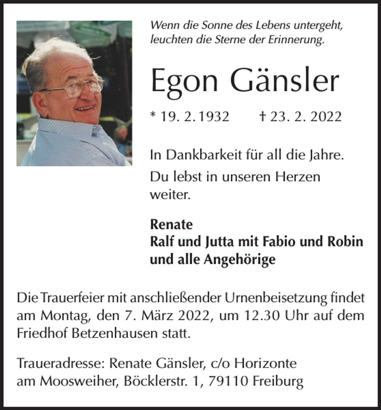 <p>Wenn die Sonne des Lebens untergeht,<br />leuchten die Sterne der Erinnerung.</p><p>Egon Gänsler<br />* 19. 2. 1932 † 23. 2. 2022<br />In Dankbarkeit für all die Jahre.<br />Du lebst in unseren Herzen<br />weiter.<br />Renate<br />Ralf und Jutta mit Fabio und Robin<br />und alle Angehörige<br />Die Trauerfeier mit anschließender Urnenbeisetzung findet<br />am Montag, den 7. März 2022, um 12.30 Uhr auf dem<br />Friedhof Betzenhausen statt.<br />Traueradresse: Renate Gänsler, c/o Horizonte<br />am Moosweiher, Böcklerstr. 1, 79110 Freiburg</p>