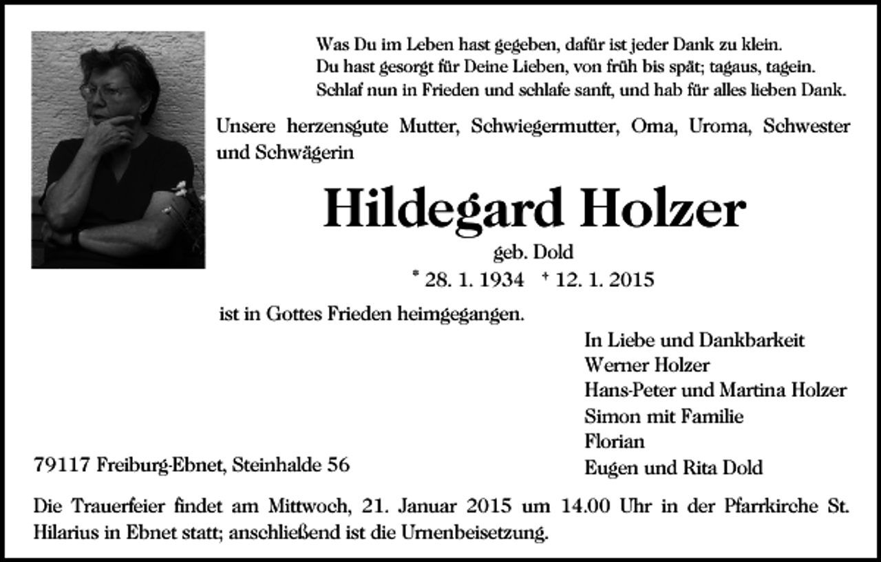 <p>Was Du im Leben hast gegeben, dafür ist jeder Dank zu klein.<br />Du hast gesorgt für Deine Lieben, von früh bis spät; tagaus, tagein.<br />Schlaf nun in Frieden und schlafe sanft, und hab für alles lieben Dank.</p><p>Unsere herzensgute Mutter, Schwiegermutter, Oma, Uroma, Schwester<br />und Schwägerin</p><p>Hildegard Holzer<br />geb. Dold<br />* 28. 1. 1934 † 12. 1. 2015<br />ist in Gottes Frieden heimgegangen.</p><p>79117 Freiburg-Ebnet, Steinhalde 56</p><p>In Liebe und Dankbarkeit<br />Werner Holzer<br />Hans-Peter und Martina Holzer<br />Simon mit Familie<br />Florian<br />Eugen und Rita Dold</p><p>Die Trauerfeier findet am Mittwoch, 21. Januar 2015 um 14.00 Uhr in der Pfarrkirche St.<br />Hilarius in Ebnet statt; anschließend ist die Urnenbeisetzung.</p>