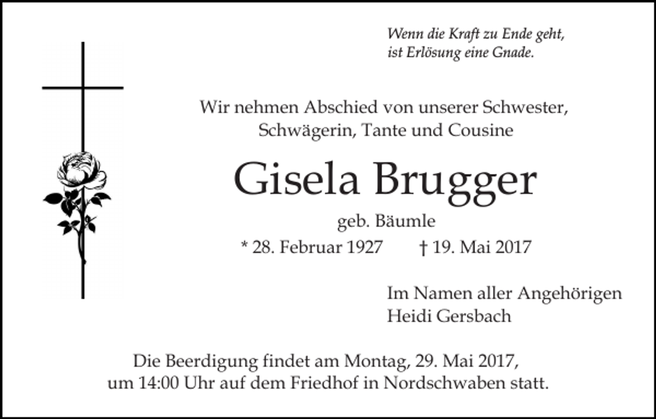 <p>Wenn<br />dieKrKraft<br />We<br />n n die<br />aft z zu<br />u E Ende<br />n de geht,<br />ge ht,<br />ist<br />Erl ös u n g eine<br />ei ne Gnade.<br />G n a de.<br />ist Erlösung</p><p>Wir<br />e h m e n AAbschied<br />b s c hi e d vvon<br />o n unserer<br />u n s er er SSchwester,<br />c h w e st er ,<br />Wirn nehmen<br />SSchwägerin,<br />c h w ä g eri n, Tante<br />T a nt e und<br />u n d Cousine<br />C o u si n e</p><p>Gi s el a Br<br />u g g er<br />Gisela<br />Brugger<br />ggeb.<br />e b. Bäumle<br />B ä u ml e<br />* 28.<br />2 8. Februar<br />F e br u ar<br />1 9. Mai<br />M ai<br />†† 19.</p><p>Im<br />I m Namen<br />N a m e n aller<br />all er Angehörigen<br />A n g e höri g e n<br />Heidi<br />H ei di GGersbach<br />er s b a c h<br />Di e BBeerdigung<br />Die<br />e er di g u n g fifindet<br />n d et aam<br />m Montag,<br />M o nt a g, 229.<br />9. Mai<br />M ai 22017,<br />0 1 7,<br />uum<br />m 114:00<br />4: Uhr<br />U hr aauf<br />uf ddem<br />e m Friedhof<br />Fri e d h of iin<br />n Nordschwaben<br />N or d s c h w a b e n ststatt.<br />att.</p>