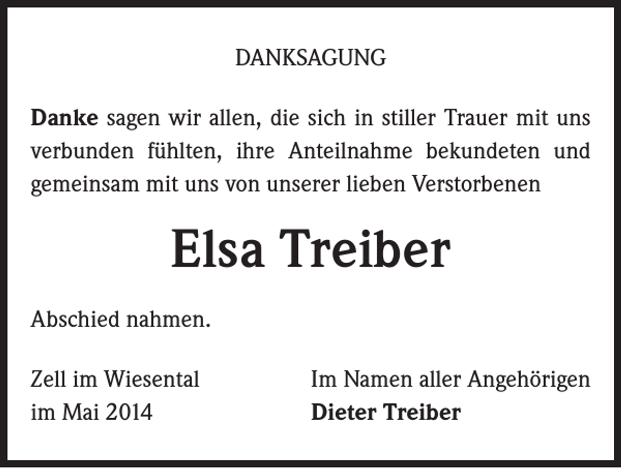 <p>DANKSAGUNG<br />Danke sagen wir allen, die sich in stiller Trauer mit uns<br />verbunden fühlten, ihre Anteilnahme bekundeten und<br />gemeinsam mit uns von unserer lieben Verstorbenen</p><p>Elsa Treiber<br />Abschied nahmen.<br />Zell im Wiesental<br />im Mai 2014</p><p>Im Namen aller Angehörigen<br />Dieter Treiber</p>