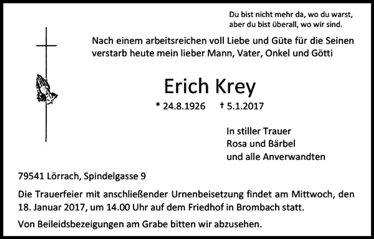 <p>Du bist nicht mehr da, wo du warst,<br />aber du bist überall, wo wir sind.</p><p>Nach einem arbeitsreichen voll Liebe und Güte für die Seinen<br />verstarb heute mein lieber Mann, Vater, Onkel und Götti</p><p>Erich Krey<br />* 24.8.1926</p><p>† 5.1.2017<br />In stiller Trauer<br />Rosa und Bärbel<br />und alle Anverwandten</p><p>79541 Lörrach, Spindelgasse 9<br />Die Trauerfeier mit anschließender Urnenbeisetzung findet am Mittwoch, den<br />18. Januar 2017, um 14.00 Uhr auf dem Friedhof in Brombach statt.<br />Von Beileidsbezeigungen am Grabe bitten wir abzusehen.</p>