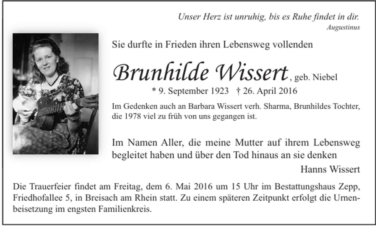 <p>Unser Herz ist unruhig, bis es Ruhe findet in dir.</p><p>Augustinus</p><p>Sie durfte in Frieden ihren Lebensweg vollenden</p><p>Brunhilde Wissert</p><p>, geb. Niebel<br />* 9. September 1923 † 26. April 2016</p><p>Im Gedenken auch an Barbara Wissert verh. Sharma, Brunhildes Tochter,<br />die 1978 viel zu früh von uns gegangen ist.</p><p>Im Namen Aller, die meine Mutter auf ihrem Lebensweg<br />begleitet haben und über den Tod hinaus an sie denken<br />Hanns Wissert<br />Die Trauerfeier findet am Freitag, dem 6. Mai 2016 um 15 Uhr im Bestattungshaus Zepp,<br />Friedhofallee 5, in Breisach am Rhein statt. Zu einem späteren Zeitpunkt erfolgt die Urnenbeisetzung im engsten Familienkreis.</p>