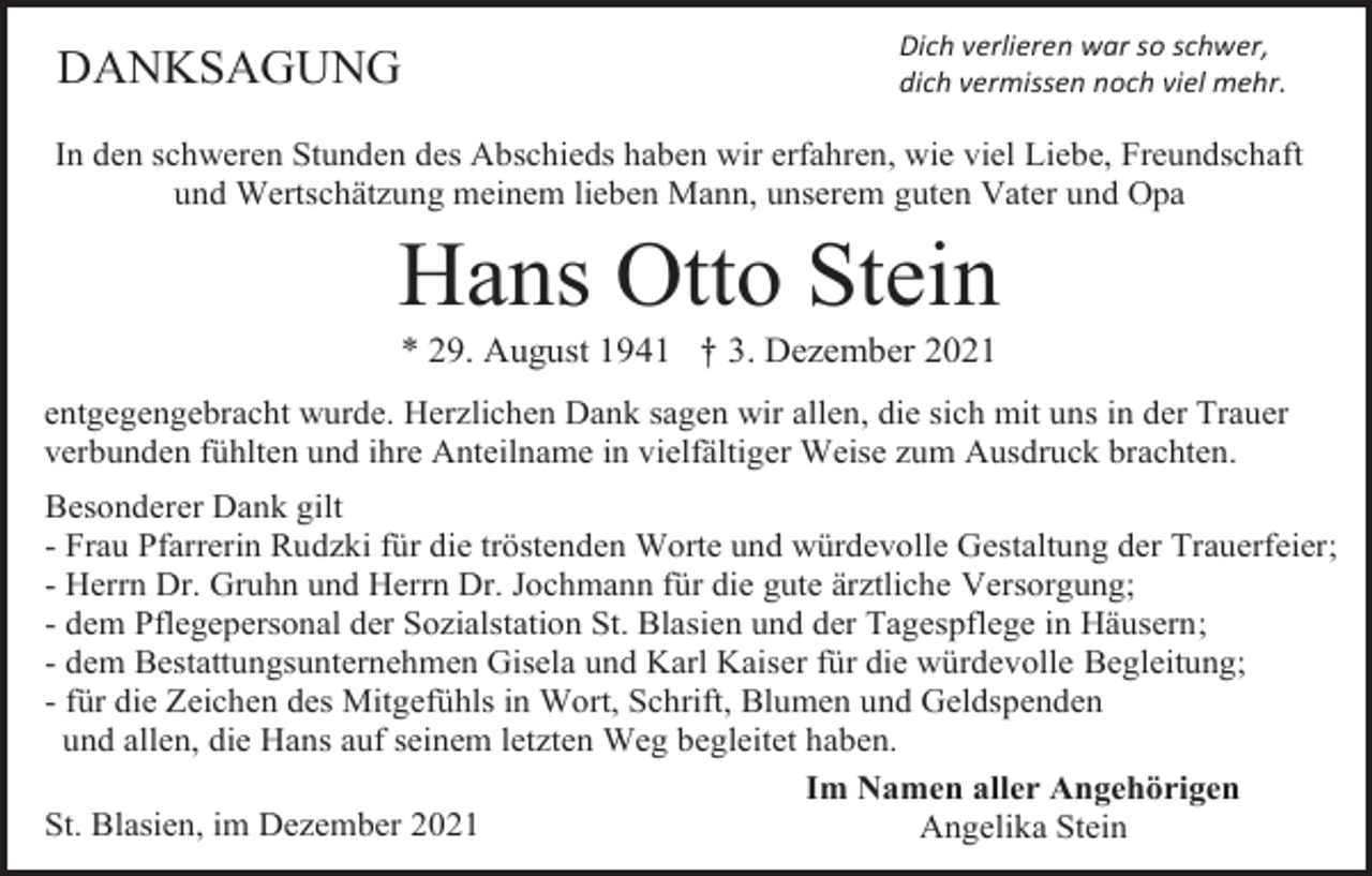 <p>DANKSAGUNG</p><p>Dich verlieren war so schwer,<br />dich vermissen noch viel mehr.</p><p>In den schweren Stunden des Abschieds haben wir erfahren, wie viel Liebe, Freundschaft<br />und Wertschätzung meinem lieben Mann, unserem guten Vater und Opa</p><p>Hans Otto Stein<br />* 29. August 1941 † 3. Dezember 2021<br />entgegengebracht wurde. Herzlichen Dank sagen wir allen, die sich mit uns in der Trauer<br />verbunden fühlten und ihre Anteilname in vielfältiger Weise zum Ausdruck brachten.<br />Besonderer Dank gilt<br />- Frau Pfarrerin Rudzki für die tröstenden Worte und würdevolle Gestaltung der Trauerfeier;<br />- Herrn Dr. Gruhn und Herrn Dr. Jochmann für die gute ärztliche Versorgung;<br />- dem Pflegepersonal der Sozialstation St. Blasien und der Tagespflege in Häusern;<br />- dem Bestattungsunternehmen Gisela und Karl Kaiser für die würdevolle Begleitung;<br />- für die Zeichen des Mitgefühls in Wort, Schrift, Blumen und Geldspenden<br />und allen, die Hans auf seinem letzten Weg begleitet haben.<br />Im Namen aller Angehörigen<br />St. Blasien, im Dezember 2021<br />Angelika Stein</p>