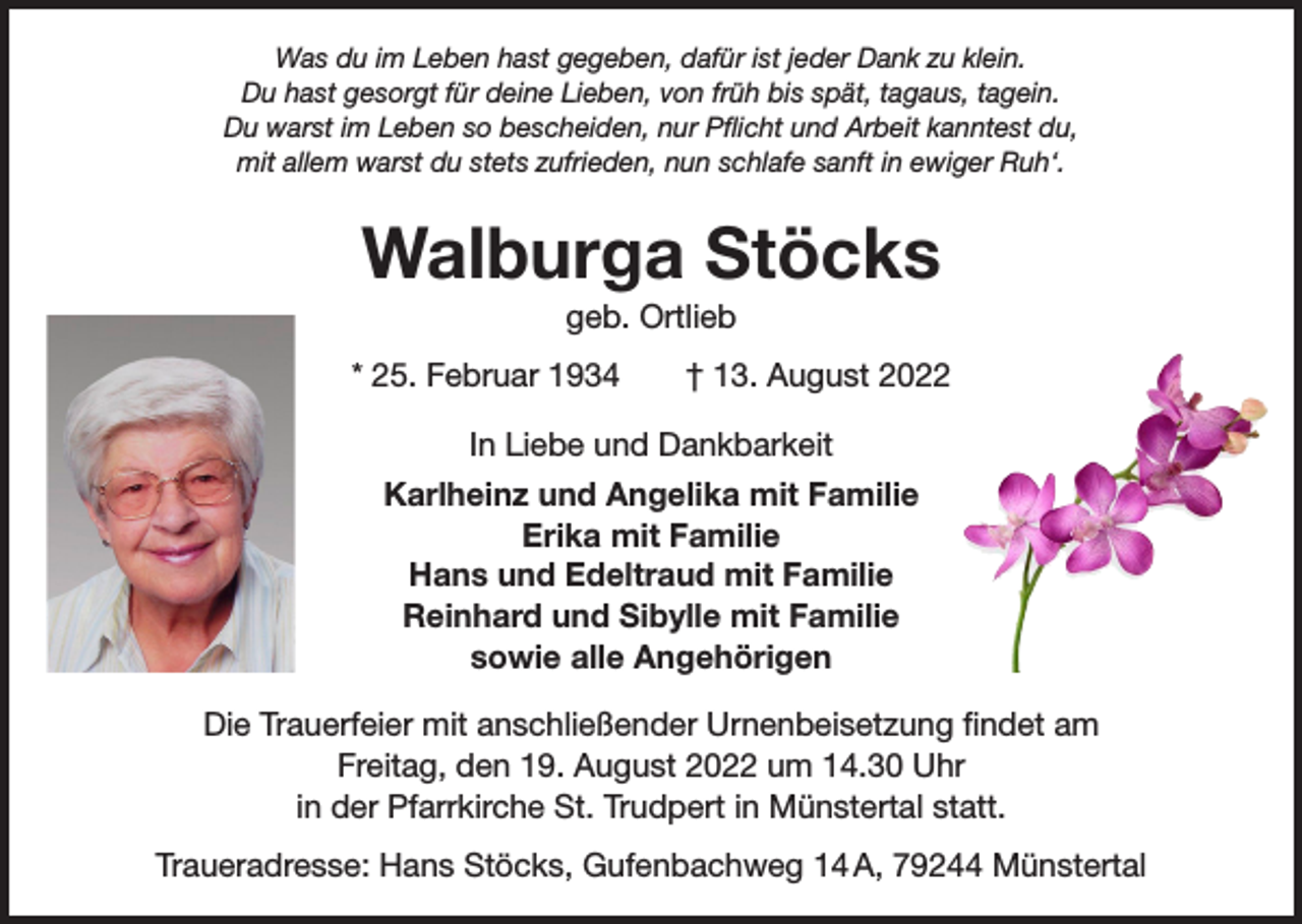 <p>Was du im Leben hast gegeben, dafür ist jeder Dank zu klein.<br />Du hast gesorgt für deine Lieben, von früh bis spät, tagaus, tagein.<br />Du warst im Leben so bescheiden, nur Pflicht und Arbeit kanntest du,<br />mit allem warst du stets zufrieden, nun schlafe sanft in ewiger Ruh‘.</p><p>Walburga Stöcks<br />geb. Ortlieb<br />* 25. Februar 1934 † 13. August 2022<br />In Liebe und Dankbarkeit<br />Karlheinz und Angelika mit Familie<br />Erika mit Familie<br />Hans und Edeltraud mit Familie<br />Reinhard und Sibylle mit Familie<br />sowie alle Angehörigen<br />Die Trauerfeier mit anschließender Urnenbeisetzung findet am<br />Freitag, den 19. August 2022 um 14.30 Uhr<br />in der Pfarrkirche St. Trudpert in Münstertal statt.<br />Traueradresse: Hans Stöcks, Gufenbachweg 14 A, 79244 Münstertal</p>