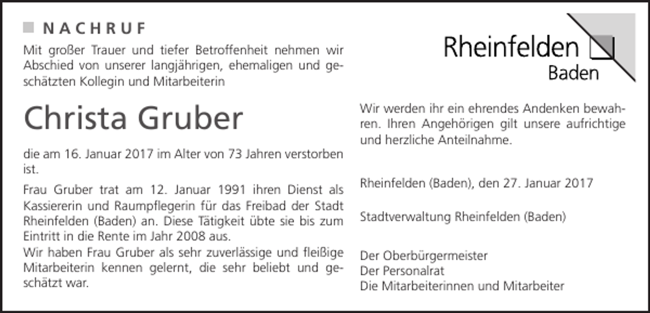 <p>NACHRUF<br />Mit großer Trauer und tiefer Betroffenheit nehmen wir<br />Abschied von unserer langjährigen, ehemaligen und geschätzten Kollegin und Mitarbeiterin</p><p>Christa Gruber<br />die am 16. Januar 2017 im Alter von 73 Jahren verstorben<br />ist.<br />Frau Gruber trat am 12. Januar 1991 ihren Dienst als<br />Kassiererin und Raumpflegerin für das Freibad der Stadt<br />Rheinfelden (Baden) an. Diese Tätigkeit übte sie bis zum<br />Eintritt in die Rente im Jahr 2008 aus.<br />Wir haben Frau Gruber als sehr zuverlässige und fleißige<br />Mitarbeiterin kennen gelernt, die sehr beliebt und geschätzt war.</p><p>Wir werden ihr ein ehrendes Andenken bewahren. Ihren Angehörigen gilt unsere aufrichtige<br />und herzliche Anteilnahme.<br />Rheinfelden (Baden), den 27. Januar 2017<br />Stadtverwaltung Rheinfelden (Baden)<br />Der Oberbürgermeister<br />Der Personalrat<br />Die Mitarbeiterinnen und Mitarbeiter</p>