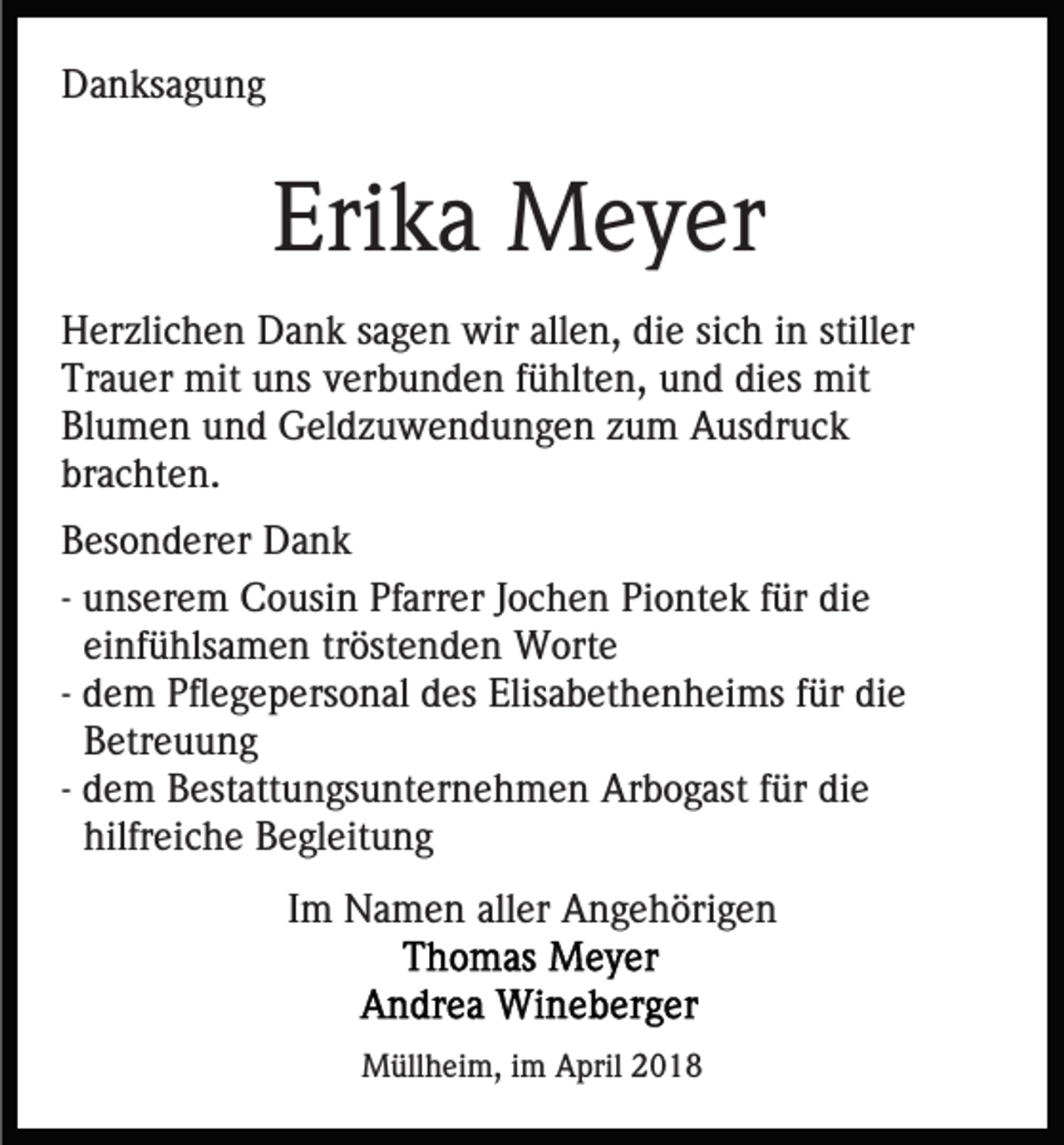<p>DDanksagung<br />a n ks a g u n g</p><p>Eri<br />k a Meyer<br />M e y er<br />Erika<br />HHerzlichen<br />er zli c h e n DDank<br />a n k ssagen<br />a g e n wir<br />w ir allen,<br />all e n, die<br />di e sich<br />si c h iinn stiller<br />still er<br />Trauer<br />dies<br />Tr<br />a u er mit<br />mit uuns<br />ns vverbunden<br />er b u n d e n ffühlten,<br />ü hlt e n, uund<br />n d di<br />es mit<br />mit<br />Bl<br />u m e n uund<br />n d Geldzuwendungen<br />G el d z u w e n d u n g e n zzum<br />u m Ausdruck<br />A us dr u c k<br />Blumen<br />brachten.<br />br<br />a c ht e n.<br />B es o n d er er Dank<br />Besonderer<br />Da n k<br />-- unserem<br />u ns er e m Cousin<br />C o usi n Pfarrer<br />Pf arr er JJochen<br />o c h e n Piontek<br />Pi o nt e k ffür<br />ür die<br />di e<br />ei nf ü hls a m e n tröstenden<br />tr öst e n d en Worte<br />W ort e<br />einfühlsamen<br />-- dem<br />d e m Pflegepersonal<br />Pfl e g e p ers o n al des<br />d es Elisabethenheims<br />Elis a b et h e n h ei ms ffür<br />ür die<br />die<br />B etr e u u n g<br />Betreuung<br />-- dem<br />d e m Bestattungsunternehmen<br />B est att u n gs u nt er ne h m e n Arbogast<br />Ar b o g ast ffür<br />ür die<br />di e<br />hilfr ei c h e Begleitung<br />B e gl eit u n g<br />hilfreiche<br />IImm Namen<br />N a m e n aller<br />all er Angehörigen<br />A n g e h öri g e n</p><p>MMüllheim,<br />üll h ei m, i im<br />m AApril<br />pril 018<br />01 8</p>