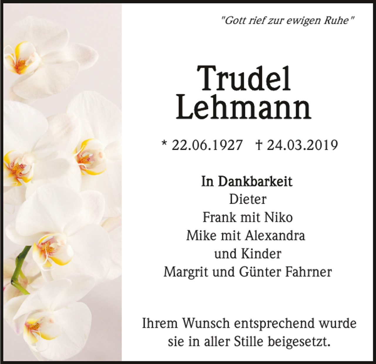 <p>"Gott rief zur ewigen Ruhe"</p><p>* 22.06.1927 † 24.03.2019</p><p>Dieter<br />Frank mit Niko<br />Mike mit Alexandra<br />und Kinder<br />Margrit und Günter Fahrner</p><p>Ihrem Wunsch entsprechend wurde<br />sie in aller Stille beigesetzt.</p>