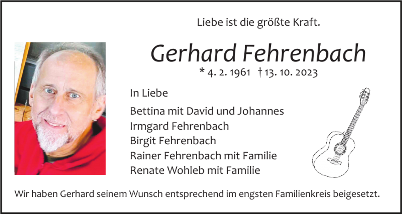 <p>Liebe ist die größte Kraft.</p><p>Gerhard Fehrenbach<br />* 4. 2. 1961 † 13. 10. 2023</p><p>In Liebe<br />Bild einfügen</p><p>Bettina mit David und Johannes<br />Irmgard Fehrenbach<br />Birgit Fehrenbach<br />Rainer Fehrenbach mit Familie<br />Renate Wohleb mit Familie</p><p>Wir haben Gerhard seinem Wunsch entsprechend im engsten Familienkreis beigesetzt.</p>