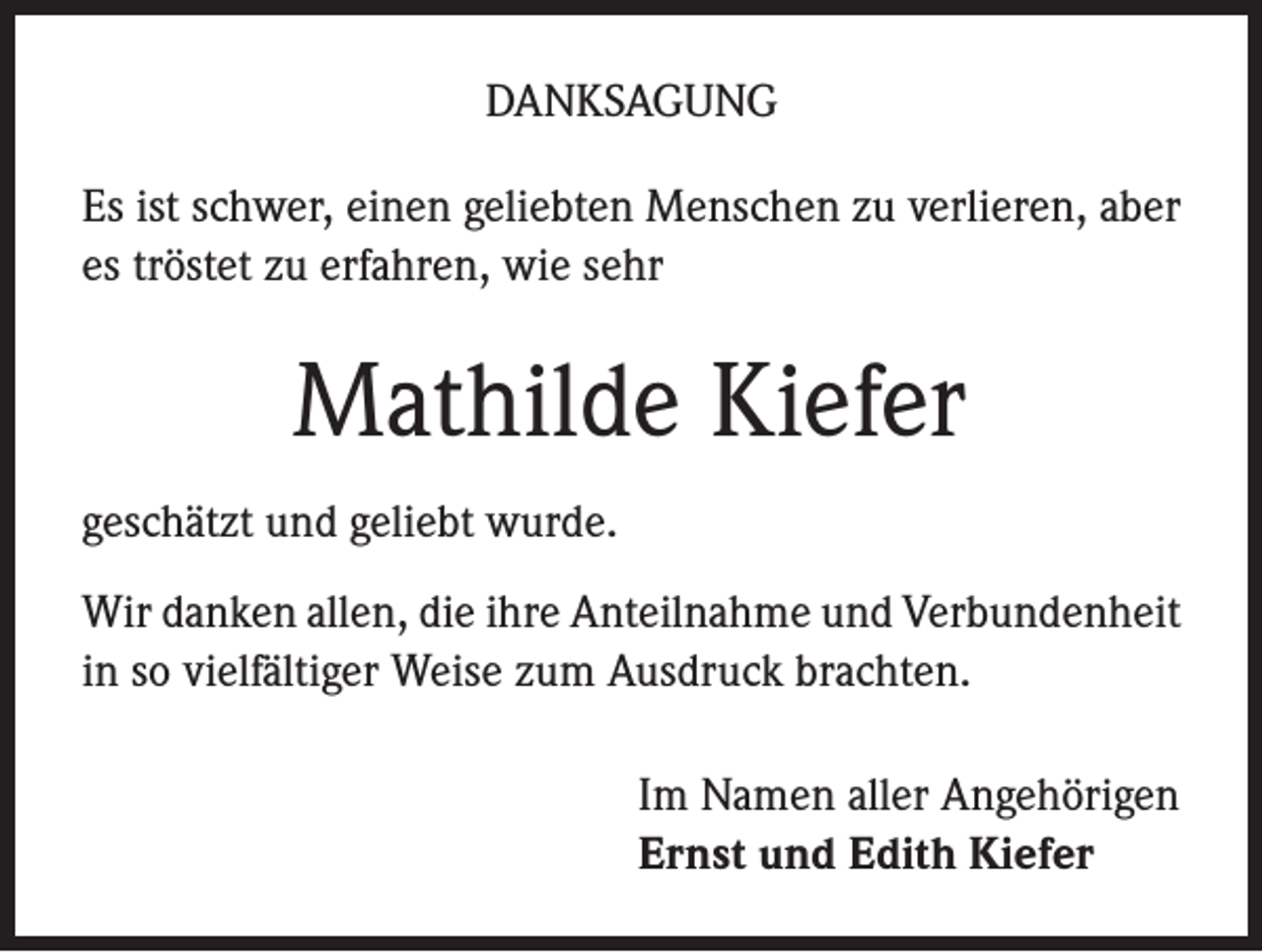 <p>DANKSAGUNG<br />Es ist schwer, einen geliebten Menschen zu verlieren, aber<br />es tröstet zu erfahren, wie sehr</p><p>Mathilde Kiefer<br />geschätzt und geliebt wurde.<br />Wir danken allen, die ihre Anteilnahme und Verbundenheit<br />in so vielfältiger Weise zum Ausdruck brachten.<br />Im Namen aller Angehörigen<br />Ernst und Edith Kiefer</p>
