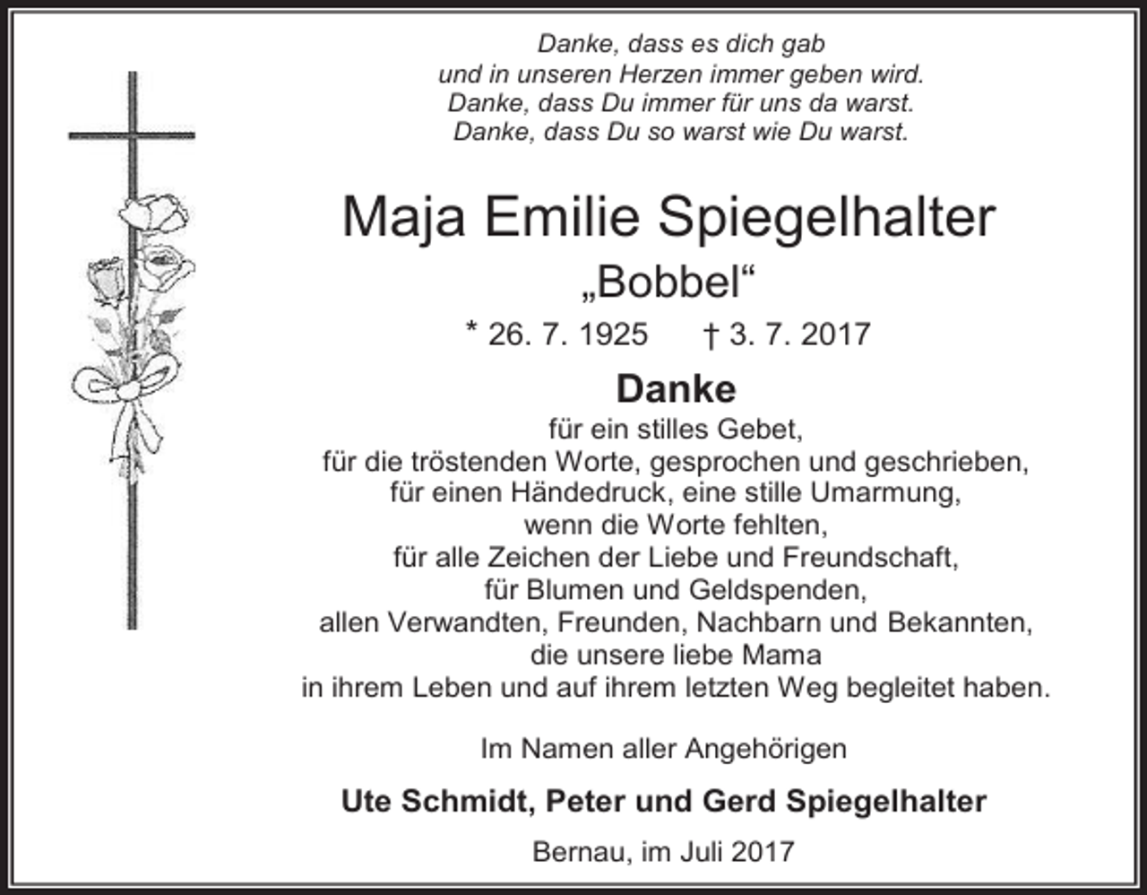 <p>Danke, dass es dich gab<br />und in unseren Herzen immer geben wird.<br />Danke, dass Du immer für uns da warst.<br />Danke, dass Du so warst wie Du warst.</p><p>Maja<br />Emilie Spiegelhalter<br />.<br />„Bobbel“</p><p>* 26. Emilie<br />7. 1925 Spiegelhalter<br />† 3. 7. 2017<br />Maja<br />„Bobbel“<br />Danke</p><p>26.07.1925<br />03.07.2017<br />für ein stilles Gebet,<br />für die tröstenden Worte, gesprochen und geschrieben,<br />für einen Händedruck,<br />eine stille Umarmung,<br />Danke<br />wenn<br />die<br />Worte<br />fehlten,<br />für ein stilles Gebet,<br />für alle Zeichen der Liebe und Freundschaft,<br />für die tröstenden Worte,<br />für Blumen und Geldspenden,<br />gesprochen<br />undNachbarn<br />geschrieben,<br />allen Verwandten,<br />Freunden,<br />und Bekannten,<br />für einen<br />Händedruck,<br />eine stille<br />die unsere<br />liebe Mama<br />in ihrem Leben und aufUmarmung,<br />ihrem letzten Weg begleitet haben.</p><p>wenn die Worte fehlten,<br />Im Namen aller Angehörigen<br />für alle Zeichen der Liebe und<br />Ute Schmidt, Peter<br />und Gerd Spiegelhalter<br />Freundschaft,<br />für Blumen<br />Geldspenden,<br />Bernau,und<br />im Juli<br />2017</p>