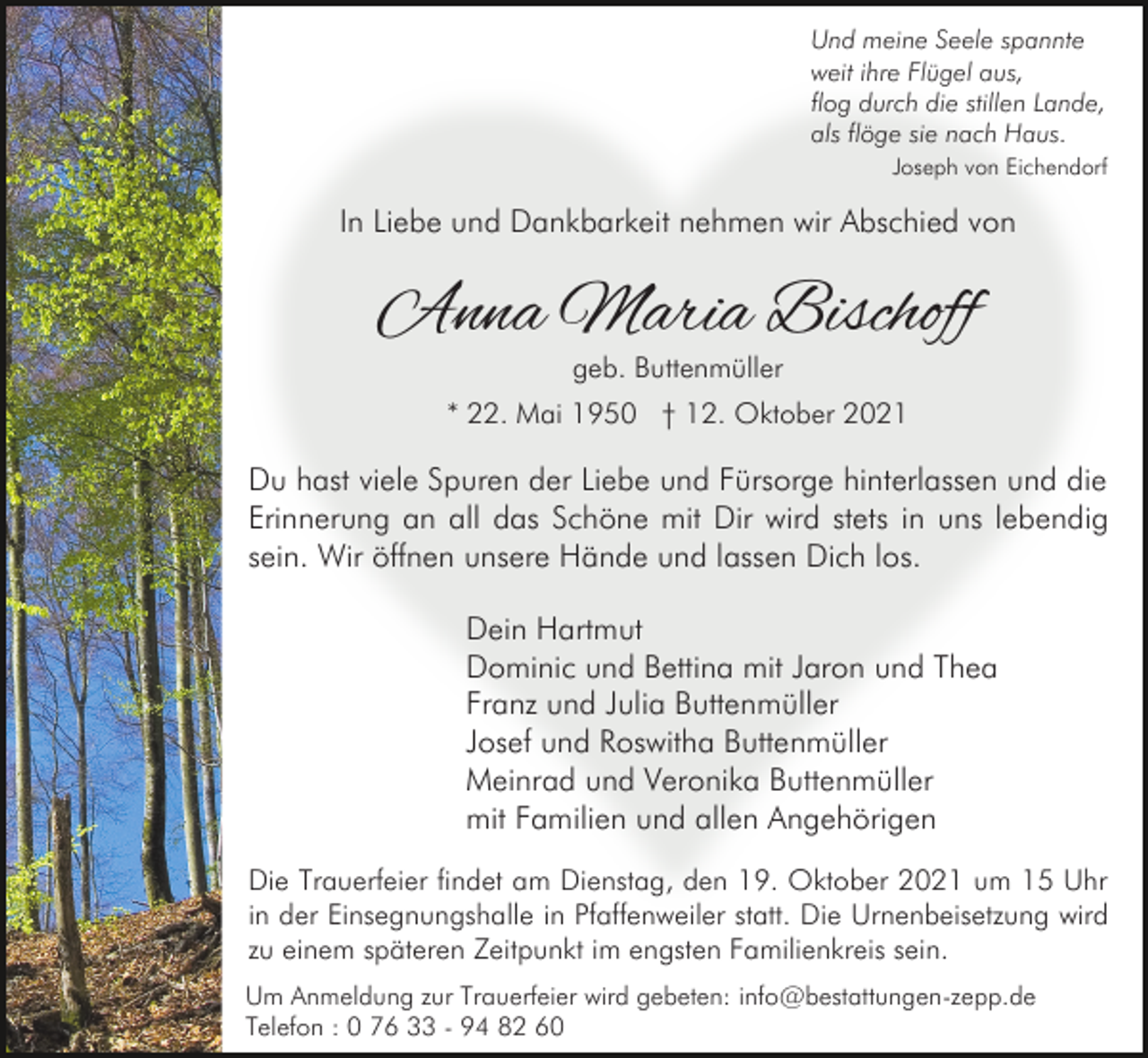 <p>Und meine Seele spannte<br />weit ihre Flügel aus,<br />flog durch die stillen Lande,<br />als flöge sie nach Haus.<br />Joseph von Eichendorf</p><p>In Liebe und Dankbarkeit nehmen wir Abschied von</p><p>Anna Maria Bischoff<br />geb. Buttenmüller</p><p>* 22. Mai 1950 † 12. Oktober 2021</p><p>Du hast viele Spuren der Liebe und Fürsorge hinterlassen und die<br />Erinnerung an all das Schöne mit Dir wird stets in uns lebendig<br />sein. Wir öffnen unsere Hände und lassen Dich los.<br />Dein Hartmut<br />Dominic und Bettina mit Jaron und Thea<br />Franz und Julia Buttenmüller<br />Josef und Roswitha Buttenmüller<br />Meinrad und Veronika Buttenmüller<br />mit Familien und allen Angehörigen<br />Die Trauerfeier findet am Dienstag, den 19. Oktober 2021 um 15 Uhr<br />in der Einsegnungshalle in Pfaffenweiler statt. Die Urnenbeisetzung wird<br />zu einem späteren Zeitpunkt im engsten Familienkreis sein.<br />Um Anmeldung zur Trauerfeier wird gebeten: info@bestattungen-zepp.de<br />Telefon : 0 76 33 - 94 82 60</p>