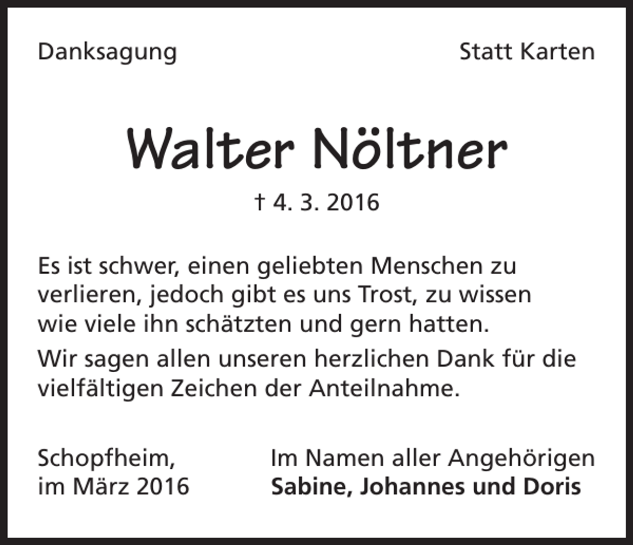 <p>Danksagung</p><p>Statt Karten</p><p>Walter Nöltner<br />† 4. 3. 2016<br />Es ist schwer, einen geliebten Menschen zu<br />verlieren, jedoch gibt es uns Trost, zu wissen<br />wie viele ihn schätzten und gern hatten.<br />Wir sagen allen unseren herzlichen Dank für die<br />vielfältigen Zeichen der Anteilnahme.<br />Schopfheim,<br />im März 2016</p><p>Im Namen aller Angehörigen<br />Sabine, Johannes und Doris</p>