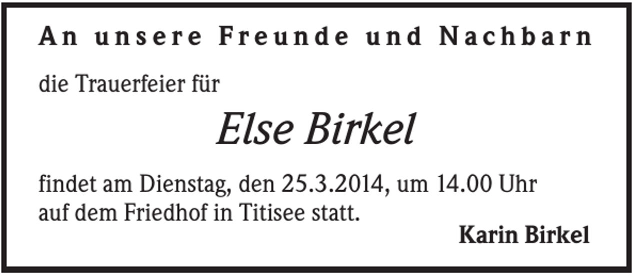 <p>An unsere Freunde und Nachbarn<br />die Trauerfeier für</p><p>Else Birkel<br />findet am Dienstag, den 25.3.2014, um 14.00 Uhr<br />auf dem Friedhof in Titisee statt.<br />Karin Birkel</p>