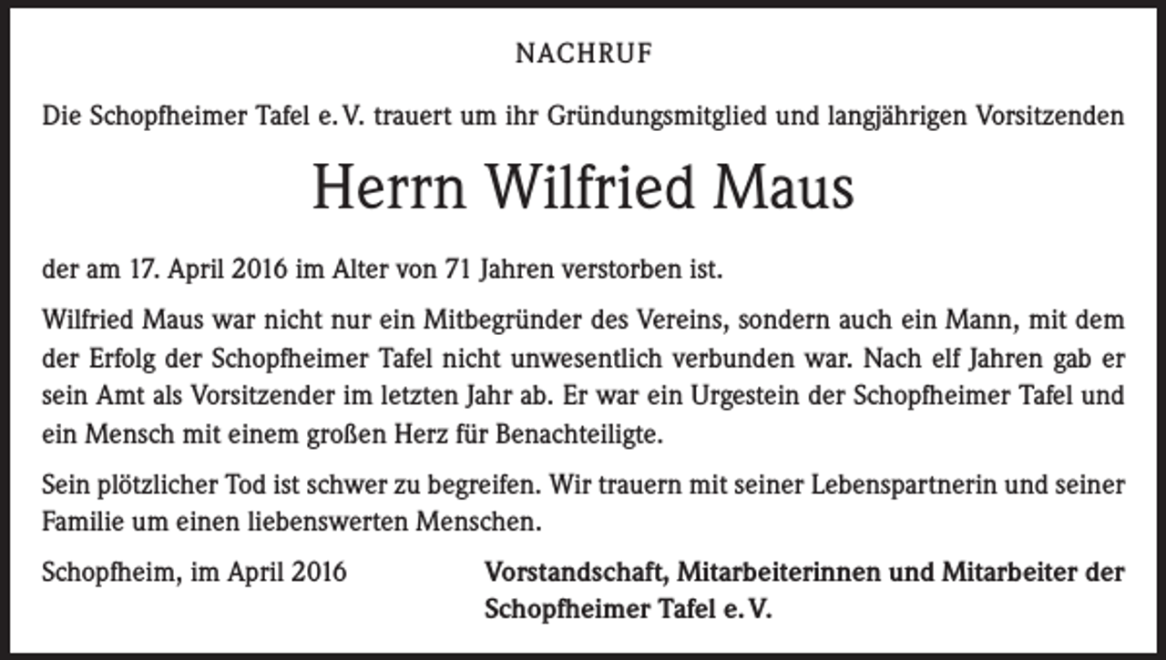 <p>NACHRUF<br />Die Schopfheimer Tafel e. V. trauert um ihr Gründungsmitglied und langjährigen Vorsitzenden</p><p>Herrn Wilfried Maus<br />der am 17. April 2016 im Alter von 71 Jahren verstorben ist.<br />Wilfried Maus war nicht nur ein Mitbegründer des Vereins, sondern auch ein Mann, mit dem<br />der Erfolg der Schopfheimer Tafel nicht unwesentlich verbunden war. Nach elf Jahren gab er<br />sein Amt als Vorsitzender im letzten Jahr ab. Er war ein Urgestein der Schopfheimer Tafel und<br />ein Mensch mit einem großen Herz für Benachteiligte.<br />Sein plötzlicher Tod ist schwer zu begreifen. Wir trauern mit seiner Lebenspartnerin und seiner<br />Familie um einen liebenswerten Menschen.<br />Schopfheim, im April 2016</p><p>Vorstandschaft, Mitarbeiterinnen und Mitarbeiter der<br />Schopfheimer Tafel e. V.</p>