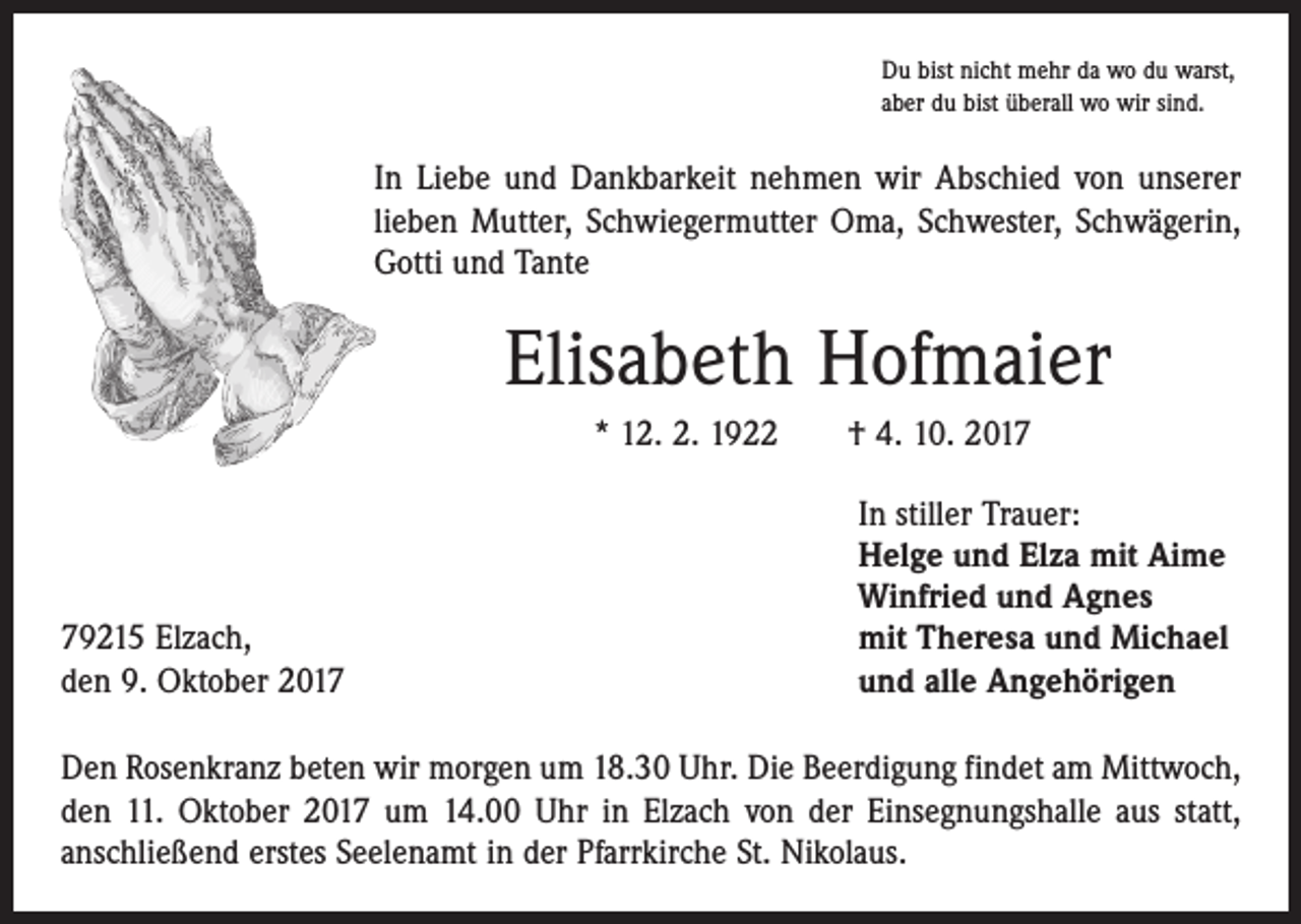 <p>Du bist nicht mehr da wo du warst,<br />aber du bist überall wo wir sind.</p><p>In Liebe und Dankbarkeit nehmen wir Abschied von unserer<br />lieben Mutter, Schwiegermutter Oma, Schwester, Schwägerin,<br />Gotti und Tante</p><p>Elisabeth Hofmaier<br />* 12. 2. 1922 † 4. 10. 2019215 Elzach,<br />den 9. Oktober 2017</p><p>In stiller Trauer:<br />Helge und Elza mit Aime<br />Winfried und Agnes<br />mit Theresa und Michael<br />und alle Angehörigen</p><p>Den Rosenkranz beten wir morgen um 18.30 Uhr. Die Beerdigung findet am Mittwoch,<br />den 11. Oktober 2017 um 14.00 Uhr in Elzach von der Einsegnungshalle aus statt,<br />anschließend erstes Seelenamt in der Pfarrkirche St. Nikolaus.</p>