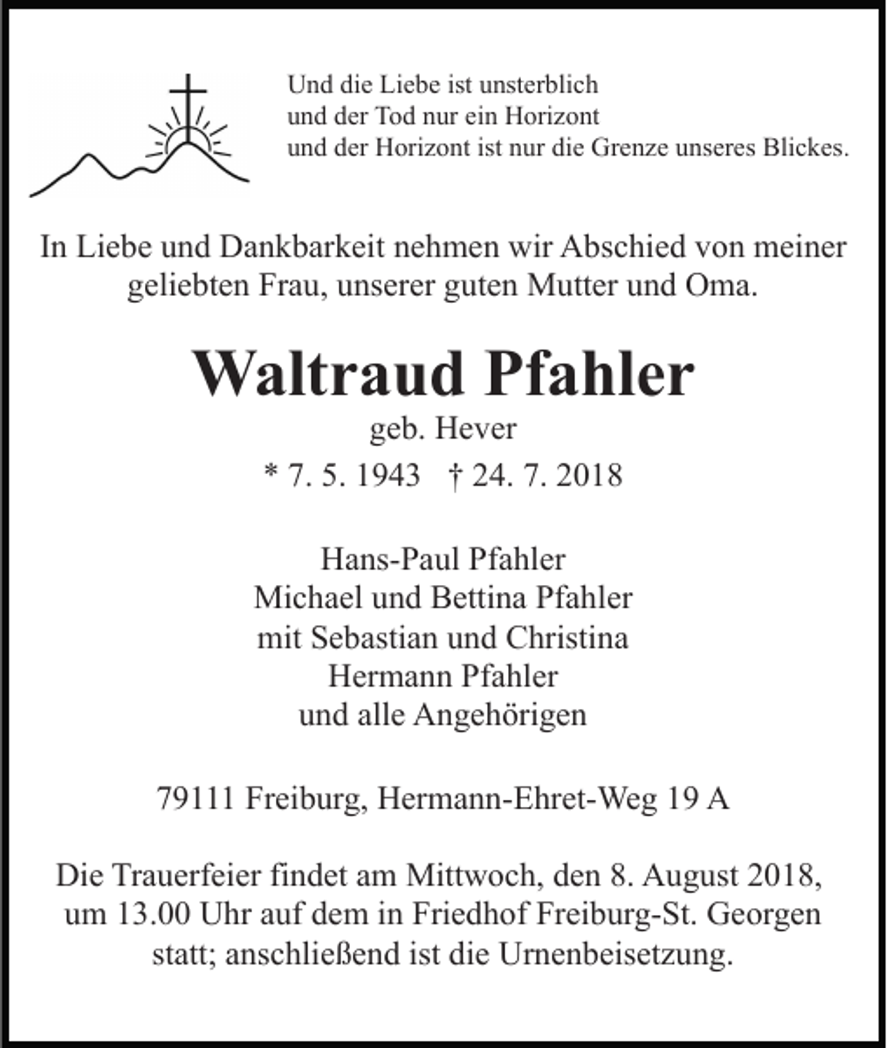<p>Und die Liebe ist unsterblich<br />und der Tod nur ein Horizont<br />und der Horizont ist nur die Grenze unseres Blickes.</p><p>In Liebe und Dankbarkeit nehmen wir Abschied von meiner<br />geliebten Frau, unserer guten Mutter und Oma.</p><p>Waltraud Pfahler<br />geb. Hever<br />* 7. 5. 1943 † 24. 7. 2018</p><p>Hans-Paul Pfahler<br />Michael und Bettina Pfahler<br />mit Sebastian und Christina<br />Hermann Pfahler<br />und alle Angehörigen<br />79111 Freiburg, Hermann-Ehret-Weg 19 A<br />Die Trauerfeier findet am Mittwoch, den 8. August 2018,<br />um 13.00 Uhr auf dem in Friedhof Freiburg-St. Georgen<br />statt; anschließend ist die Urnenbeisetzung.</p>