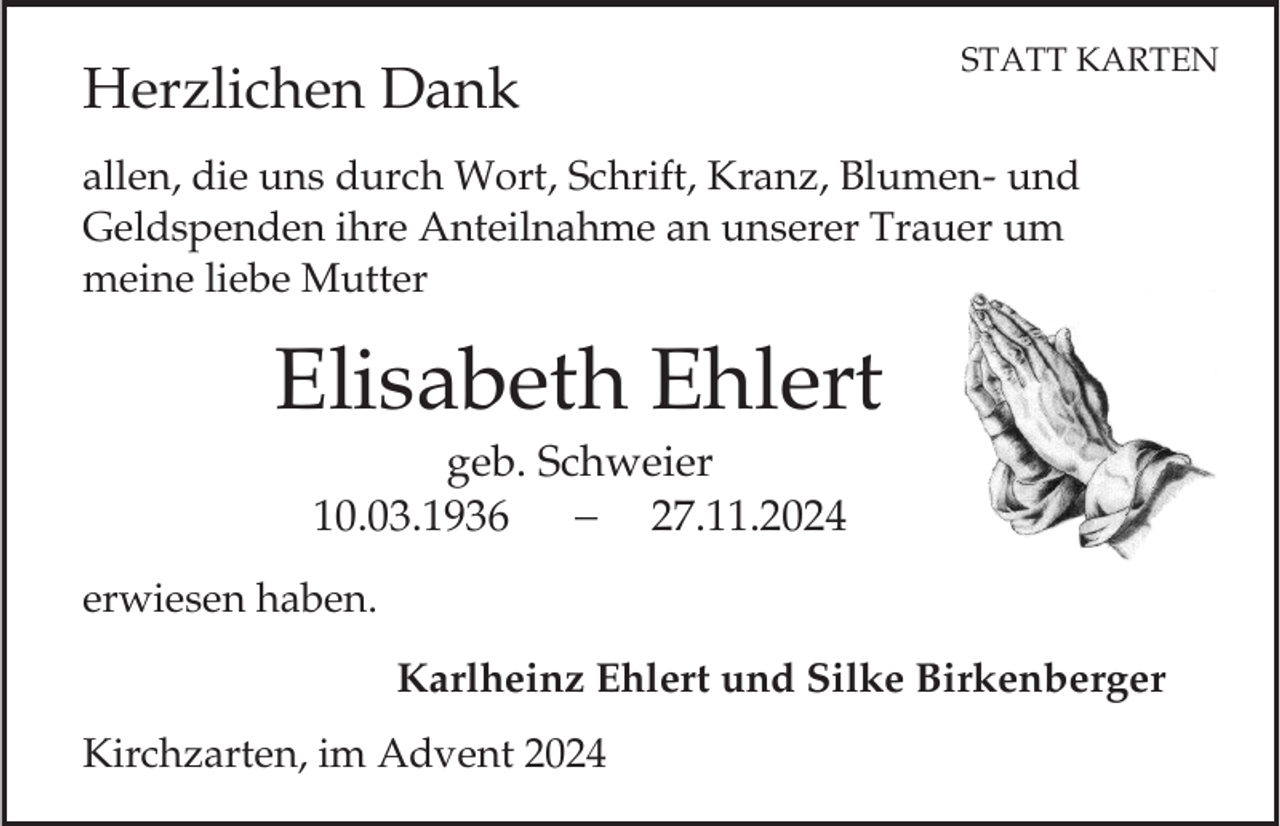 <p>Herzlichen Dank</p><p>STATT KARTEN</p><p>allen, die uns durch Wort, Schrift, Kranz, Blumen- und<br />Geldspenden ihre Anteilnahme an unserer Trauer um<br />meine liebe Mutter</p><p>Elisabeth Ehlert<br />geb. Schweier<br />10.03.1936<br />27.11.2024<br />erwiesen haben.<br />Karlheinz Ehlert und Silke Birkenberger</p><p>Kirchzarten, im Advent 2024</p>