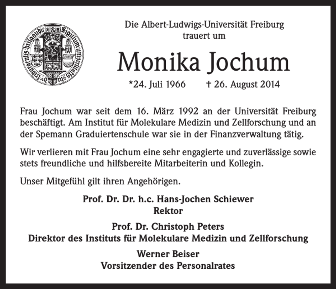 <p>Die Albert-Ludwigs-Universität Freiburg<br />trauert um</p><p>Monika Jochum<br />*24. Juli 1966 † 26. August 2014<br />Frau Jochum war seit dem 16. März 1992 an der Universität Freiburg<br />beschäftigt. Am Institut für Molekulare Medizin und Zellforschung und an<br />der Spemann Graduiertenschule war sie in der Finanzverwaltung tätig.<br />Wir verlieren mit Frau Jochum eine sehr engagierte und zuverlässige sowie<br />stets freundliche und hilfsbereite Mitarbeiterin und Kollegin.<br />Unser Mitgefühl gilt ihren Angehörigen.<br />Prof. Dr. Dr. h.c. Hans-Jochen Schiewer<br />Rektor<br />Prof. Dr. Christoph Peters<br />Direktor des Instituts für Molekulare Medizin und Zellforschung<br />Werner Beiser<br />Vorsitzender des Personalrates</p>
