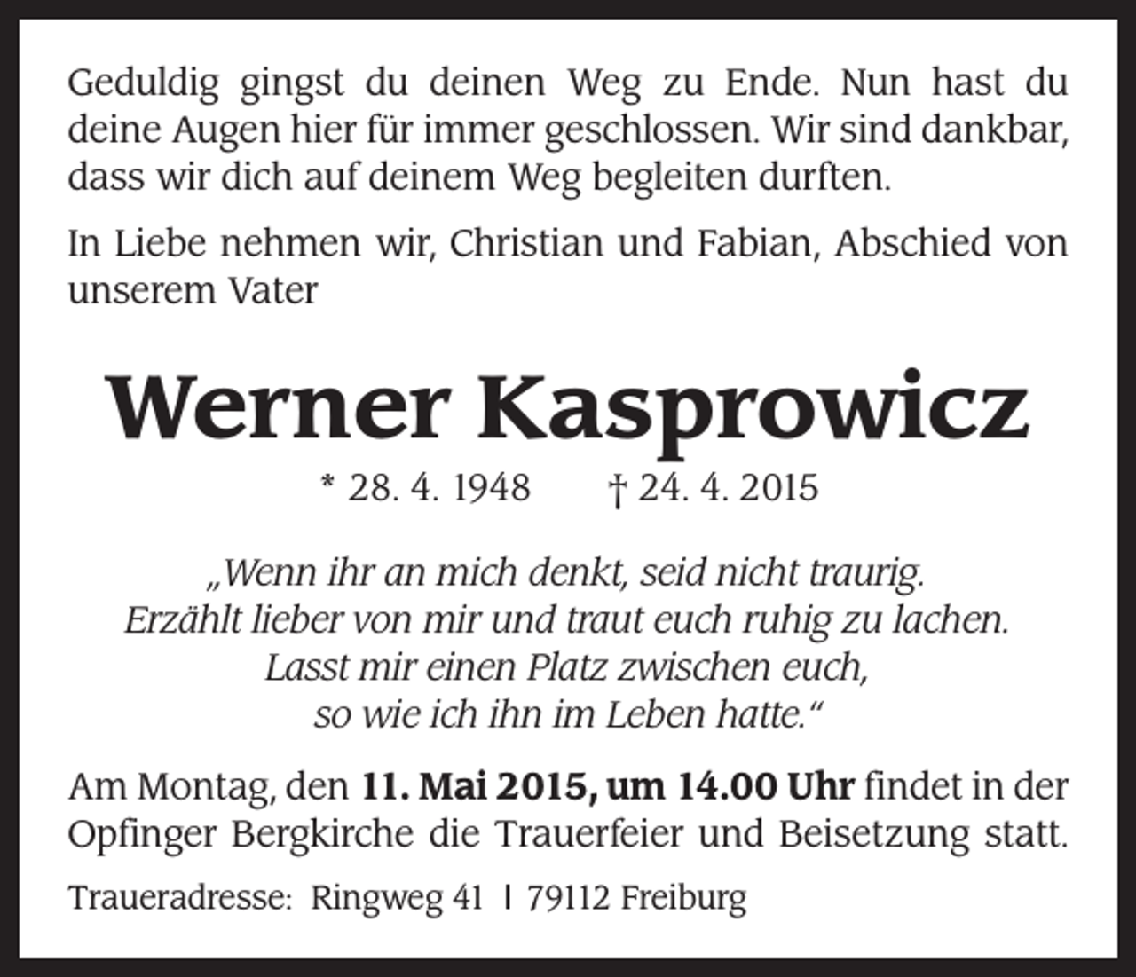 <p>Geduldig gingst du deinen Weg zu Ende. Nun hast du<br />deine Augen hier für immer geschlossen. Wir sind dankbar,<br />dass wir dich auf deinem Weg begleiten durften.<br />In Liebe nehmen wir, Christian und Fabian, Abschied von<br />unserem Vater</p><p>Werner Kasprowicz<br />* 28. 4. 1948 † 24. 4. 2015<br />„Wenn ihr an mich denkt, seid nicht traurig.<br />Erzählt lieber von mir und traut euch ruhig zu lachen.<br />Lasst mir einen Platz zwischen euch,<br />so wie ich ihn im Leben hatte.“<br />Am Montag, den 11. Mai 2015, um 14.00 Uhr findet in der<br />Opfinger Bergkirche die Trauerfeier und Beisetzung statt.<br />Traueradresse: Ringweg 41 l 79112 Freiburg</p>