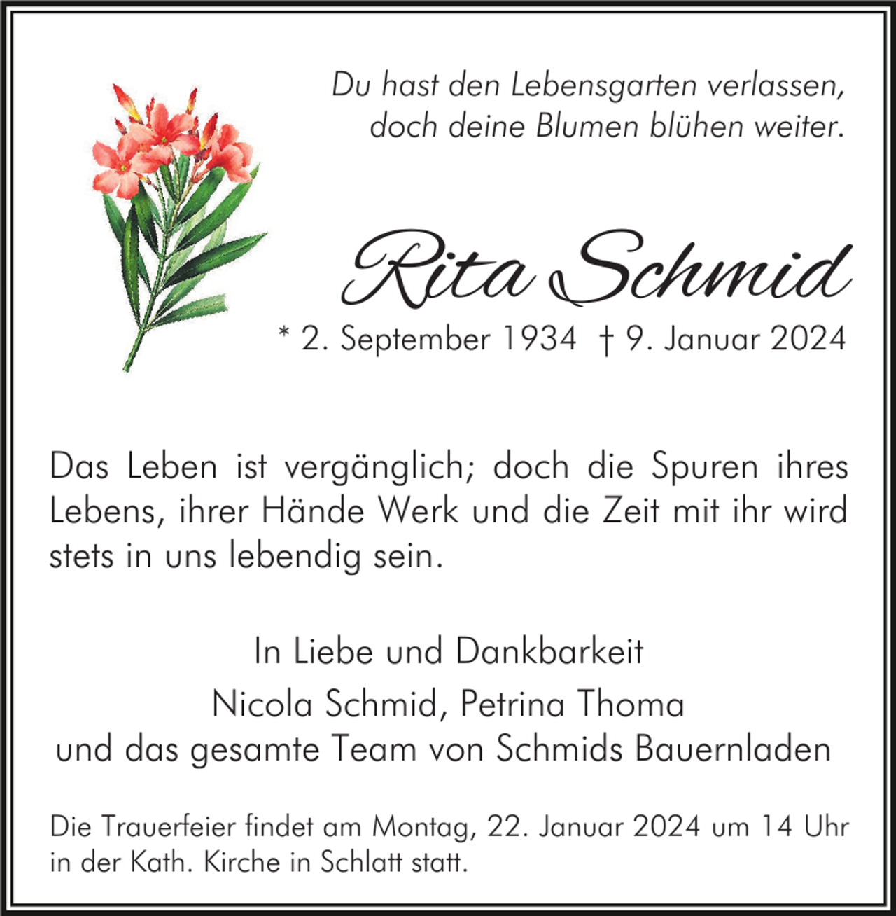 <p>Du hast den Lebensgarten verlassen,<br />doch deine Blumen blühen weiter.</p><p>Rita Schmid</p><p>* 2. September 1934 † 9. Januar 2024</p><p>Das Leben ist vergänglich; doch die Spuren ihres<br />Lebens, ihrer Hände Werk und die Zeit mit ihr wird<br />stets in uns lebendig sein.<br />In Liebe und Dankbarkeit<br />Nicola Schmid, Petrina Thoma<br />und das gesamte Team von Schmids Bauernladen<br />Die Trauerfeier findet am Montag, 22. Januar 2024 um 14 Uhr<br />in der Kath. Kirche in Schlatt statt.</p>