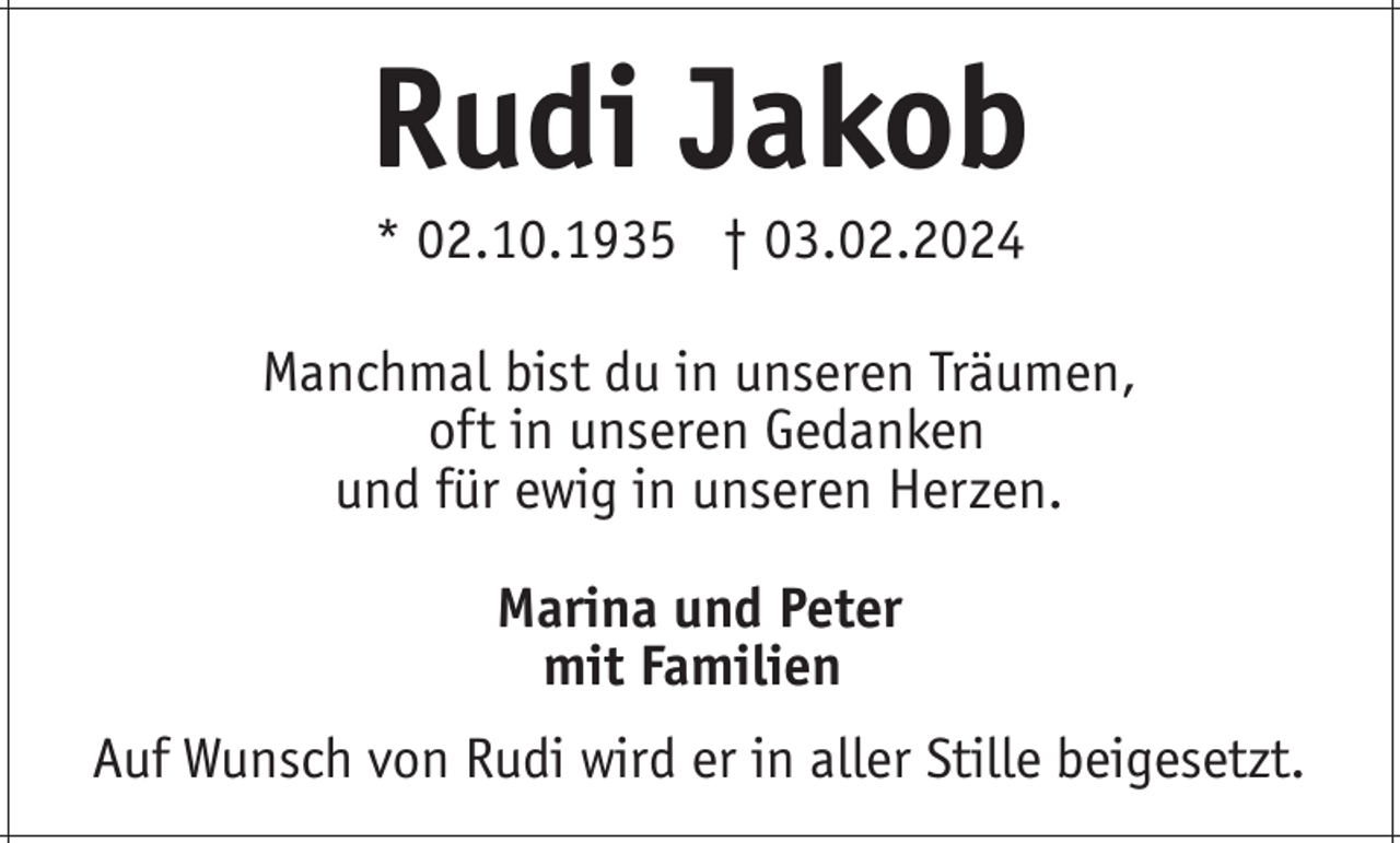<p>Rudi Jakob<br />* 02.10.1935 † 03.02.2024<br />Manchmal bist du in unseren Träumen,<br />oft in unseren Gedanken<br />und für ewig in unseren Herzen.<br />Marina und Peter<br />mit Familien<br />Auf Wunsch von Rudi wird er in aller Stille beigesetzt.</p>
