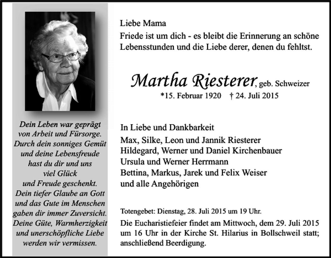 <p>Liebe Mama<br />Friede ist um dich - es bleibt die Erinnerung an schöne<br />Lebensstunden und die Liebe derer, denen du fehltst.</p><p>Martha Riesterer<br />*15. Februar 1920</p><p>Dein Leben war geprägt<br />von Arbeit und Fürsorge.<br />Durch dein sonniges Gemüt<br />und deine Lebensfreude<br />hast du dir und uns<br />viel Glück<br />und Freude geschenkt.<br />Dein tiefer Glaube an Gott<br />und das Gute im Menschen<br />gaben dir immer Zuversicht.<br />Deine Güte, Warmherzigkeit<br />und unerschöpfliche Liebe<br />werden wir vermissen.</p><p>, geb. Schweizer<br />† 24. Juli 2015</p><p>In Liebe und Dankbarkeit<br />Max, Silke, Leon und Jannik Riesterer<br />Hildegard, Werner und Daniel Kirchenbauer<br />Ursula und Werner Herrmann<br />Bettina, Markus, Jarek und Felix Weiser<br />und alle Angehörigen<br />Totengebet: Dienstag, 28. Juli 2015 um 19 Uhr.</p><p>Die Eucharistiefeier findet am Mittwoch, dem 29. Juli 2015<br />um 16 Uhr in der Kirche St. Hilarius in Bollschweil statt;<br />anschließend Beerdigung.</p>