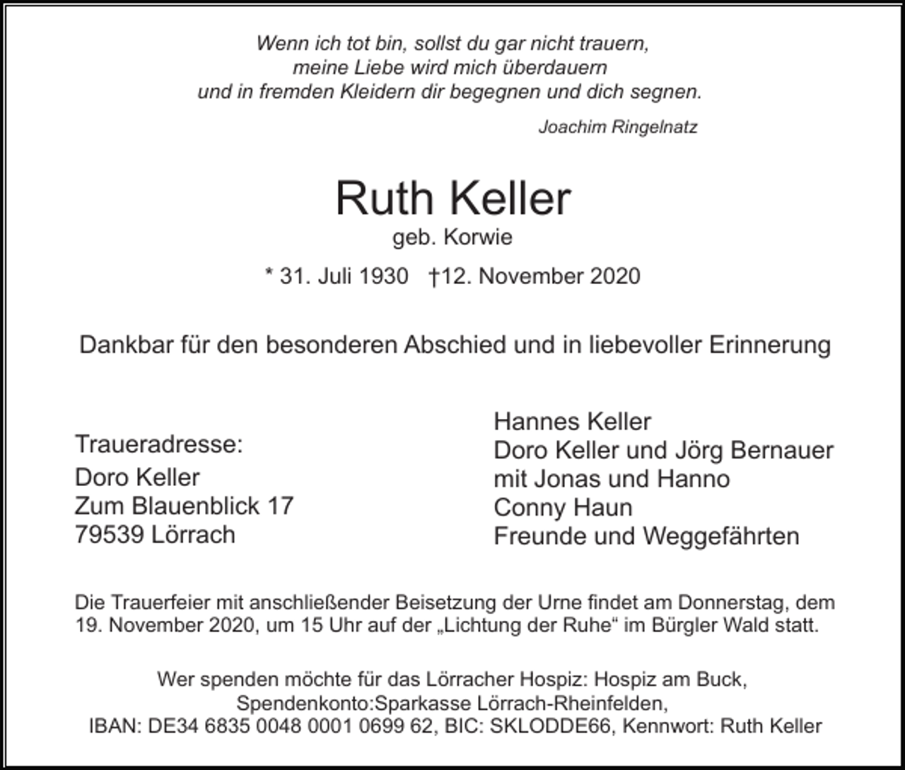 <p>Wenn ich tot bin, sollst du gar nicht trauern,<br />meine Liebe wird mich überdauern<br />und in fremden Kleidern dir begegnen und dich segnen.<br />Joachim Ringelnatz</p><p>Ruth Keller<br />geb. Korwie<br />* 31. Juli 1930 †12. November 2020</p><p>Dankbar für den besonderen Abschied und in liebevoller Erinnerung</p><p>Traueradresse:<br />Doro Keller<br />Zum Blauenblick 19539 Lörrach</p><p>Hannes Keller<br />Doro Keller und Jörg Bernauer<br />mit Jonas und Hanno<br />Conny Haun<br />Freunde und Weggefährten</p><p>Die Trauerfeier mit anschließender Beisetzung der Urne findet am Donnerstag, dem<br />19. November 2020, um 15 Uhr auf der „Lichtung der Ruhe“ im Bürgler Wald statt.<br />Wer spenden möchte für das Lörracher Hospiz: Hospiz am Buck,<br />Spendenkonto:Sparkasse Lörrach-Rheinfelden,<br />IBAN: DE34 6835 0048 0001 0699 62, BIC: SKLODDE66, Kennwort: Ruth Keller</p>
