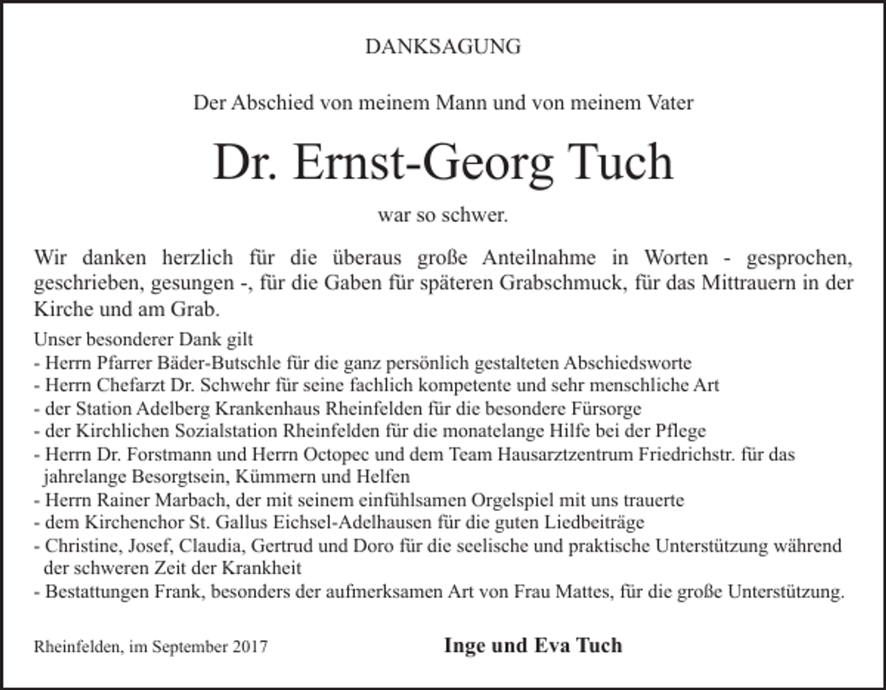 <p>DDANKSAGUNG<br />A N KS A G U N G<br />DDer<br />er AAbschied<br />bs c hi e d vvon<br />o n meinem<br />m ei n e m Mann<br />M a n n und<br />u n d von<br />v o n meinem<br />m ei n e m Vater<br />Vat er</p><p>Dr. Er<br />Ernst-Georg<br />Dr.<br />nst- G e or g TTuch<br />uc h<br />war<br />w ar s so<br />o s schwer.<br />c h w er.<br />Wir<br />n k e n h er<br />zli c h f für<br />ür di<br />e üüberaus<br />b er a us gr<br />o ß e Anteilnahme<br />A nt eil n a h m e i in<br />n Worten<br />W ort e n - gesprochen,<br />g es pr o c h e n,<br />Wir d adanken<br />herzlich<br />die<br />große<br />ggeschrieben,<br />es c hri e b e n, ggesungen<br />es u n g e n -,-, ffür<br />ür die<br />di e Gaben<br />G a b e n ffür<br />ür späteren<br />s p ät er en Grabschmuck,<br />Gr a bs c h m u c k, ffür<br />ür ddas<br />as Mittrauern<br />M ittr a u er n iinn der<br />d er<br />Kir<br />c h e uund<br />n d aam<br />m Gr<br />a b.<br />Kirche<br />Grab.<br />UUnser<br />ns er bbesonderer<br />es o n d er er DDank<br />a n k ggilt<br />ilt<br />- Herrn<br />H err n Pfarrer<br />Pf arr er Bäder-Butschle<br />B ä d er- B uts c hl e für<br />f ür die<br />di e ganz<br />g a n z persönlich<br />p ers ö nli c h gestalteten<br />g est alt et e n Abschiedsworte<br />A bs c hi e ds w ort e<br />H err n Chefarzt<br />C h ef ar zt Dr.<br />Dr. Schwehr<br />S c h we hr ffür<br />ür sseine<br />ei n e ffachlich<br />a c hli c h kompetente<br />k o m p et e nt e uund<br />n d ssehr<br />e hr menschliche<br />m e ns c hl i c h e Art<br />Art<br />- Herrn<br />- der<br />d er Station<br />St ati o n Adelberg<br />A d el b er g Krankenhaus<br />Kra n k e n h a us Rheinfelden<br />R h ei nf el d e n ffür<br />ü r die<br />di e besondere<br />b es o n d er e Fürsorge<br />F ürs or g e<br />- der<br />d er Kirchlichen<br />Kir c hli c h e n Sozialstation<br />S o zi alstati o n Rheinfelden<br />R h ei nf el d e n ffür<br />ür die<br />di e monatelange<br />m o n at el a n g e Hilfe<br />Hilf e bei<br />b ei der<br />d er Pflege<br />Pfl e g e<br />- Herrn<br />H err n Dr.<br />Dr. Forstmann<br />F orst m a n n und<br />u nd Herrn<br />H err n Octopec<br />O ct o p e c uund<br />n d ddem<br />e m Team<br />Te a m Hausarztzentrum<br />H a us ar zt z e ntr u m Friedrichstr.<br />Fri e dri c hstr. ffür<br />ür das<br />d as<br />jjahrelange<br />a hr el a n g e Besorgtsein,<br />B es or gts ei n, Kümmern<br />Kü m m er n uund<br />n d Helfen<br />H elf e n<br />- Herrn<br />H err n Rainer<br />R ai n er Marbach,<br />M ar b a c h, dder<br />er mit<br />mit sseinem<br />ei n e m ei<br />nf ü hls a m e n Orgelspiel<br />Or g els pi el mit<br />mit uns<br />u ns trtrauerte<br />a u ert e<br />einfühlsamen<br />d e m Kirchenchor<br />Kir c h e n c h or St.<br />St. Gallus<br />G all us Eichsel-Adelhausen<br />Ei c hs el- A d el h a us e n für<br />für di<br />e gguten<br />ut e n Liedbeiträge<br />Li e d b eitr ä g e<br />- dem<br />die<br />- Christine,<br />C hristi n e, Josef,<br />J os ef, Claudia,<br />Cl a u di a, Gertrud<br />G ertr u d und<br />u n d Doro<br />D or o für<br />f ür die<br />die sseelische<br />e elis c h e und<br />u n d praktische<br />pr a ktis c h e Unterstützung<br />U nt erst üt z u n g während<br />w ä hr e n d<br />dder<br />er sschweren<br />c h w er e n Zeit<br />Z eit dder<br />er Krankheit<br />Kr a n k h eit<br />- Bestattungen<br />B est att u n g e n Frank,<br />Fr a n k, besonders<br />b eso n d ers dder<br />er aaufmerksamen<br />uf m er ks a m e n Art<br />Art von<br />v o n Frau<br />Fr a u Mattes,<br />M att es, für<br />f ür die<br />di e große<br />gr o ß e Unterstützung.<br />U nt erst üt z u n g.<br />RRheinfelden,<br />h ei nf el d e n, i im<br />m SSeptember<br />e pt e m b er</p><p>IInge<br />n g e und<br />u n d Eva<br />E v a Tuch<br />Tuc h</p>