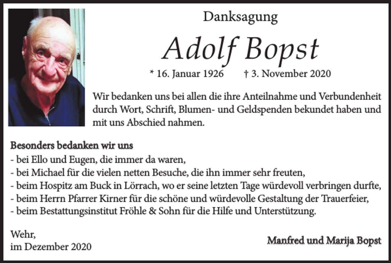 <p>Danksagung</p><p>Adolf Bopst</p><p>* 16. Januar 1926</p><p>† 3. November 2020</p><p>Wir bedanken uns bei allen die ihre Anteilnahme und Verbundenheit<br />durch Wort, Schrift, Blumen- und Geldspenden bekundet haben und<br />mit uns Abschied nahmen.<br />Besonders bedanken wir uns<br />- bei Ello und Eugen, die immer da waren,<br />- bei Michael für die vielen netten Besuche, die ihn immer sehr freuten,<br />- beim Hospitz am Buck in Lörrach, wo er seine letzten Tage würdevoll verbringen durfte,<br />- beim Herrn Pfarrer Kirner für die schöne und würdevolle Gestaltung der Trauerfeier,<br />- beim Bestattungsinstitut Fröhle &amp; Sohn für die Hilfe und Unterstützung.<br />Wehr,<br />im Dezember 2020</p><p>Manfred und Marija Bopst</p>