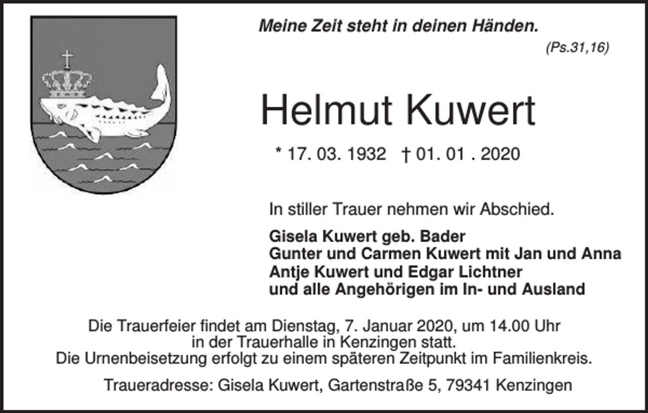 <p>Meine Zeit steht in deinen Händen.<br />(Ps.31,16)</p><p>Helmut Kuwert<br />* 17. 03. 1932 † 01. 01 . 2020<br />In stiller Trauer nehmen wir Abschied.<br />Gisela Kuwert geb. Bader<br />Gunter und Carmen Kuwert mit Jan und Anna<br />Antje Kuwert und Edgar Lichtner<br />und alle Angehörigen im In- und Ausland<br />Die Trauerfeier findet am Dienstag, 7. Januar 2020, um 14.00 Uhr<br />in der Trauerhalle in Kenzingen statt.<br />Die Urnenbeisetzung erfolgt zu einem späteren Zeitpunkt im Familienkreis.<br />Traueradresse: Gisela Kuwert, Gartenstraße 5, 79341 Kenzingen</p>