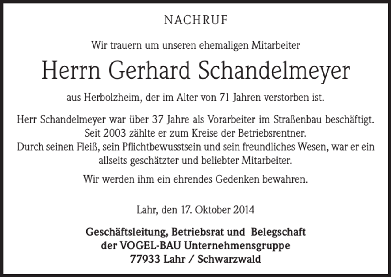 <p>NACH R U F<br />Wir trauern um unseren ehemaligen Mitarbeiter</p><p>Herrn Gerhard Schandelmeyer<br />aus Herbolzheim, der im Alter von 71 Jahren verstorben ist.<br />Herr Schandelmeyer war über 37 Jahre als Vorarbeiter im Straßenbau beschäftigt.<br />Seit 2003 zählte er zum Kreise der Betriebsrentner.<br />Durch seinen Fleiß, sein Pflichtbewusstsein und sein freundliches Wesen, war er ein<br />allseits geschätzter und beliebter Mitarbeiter.<br />Wir werden ihm ein ehrendes Gedenken bewahren.<br />Lahr, den 17. Oktober 2014<br />Geschäftsleitung, Betriebsrat und Belegschaft<br />der VOGEL-BAU Unternehmensgruppe<br />77933 Lahr / Schwarzwald</p>