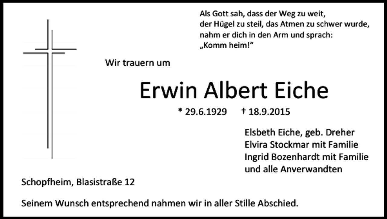 <p>Als Gott sah, dass der Weg zu weit,<br />der Hügel zu steil, das Atmen zu schwer wurde,<br />nahm er dich in den Arm und sprach:<br />„Komm heim!“</p><p>Wir trauern um</p><p>Erwin Albert Eiche<br />* 29.6.1929</p><p>Schopfheim, Blasistraße 12</p><p>† 18.9.2015</p><p>Elsbeth Eiche, geb. Dreher<br />Elvira Stockmar mit Familie<br />Ingrid Bozenhardt mit Familie<br />und alle Anverwandten</p><p>Seinem Wunsch entsprechend nahmen wir in aller Stille Abschied.</p>