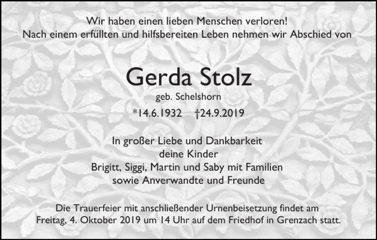 <p>Wir haben einen lieben Menschen verloren!<br />Nach einem erfüllten und hilfsbereiten Leben nehmen wir Abschied von</p><p>Gerda Stolz<br />geb. Schelshorn</p><p>*14.6.1932</p><p>†24.9.2019</p><p>In großer Liebe und Dankbarkeit<br />deine Kinder<br />Brigitt, Siggi, Martin und Saby mit Familien<br />sowie Anverwandte und Freunde<br />Die Trauerfeier mit anschließender Urnenbeisetzung findet am<br />Freitag, 4. Oktober 2019 um 14 Uhr auf dem Friedhof in Grenzach statt.</p>