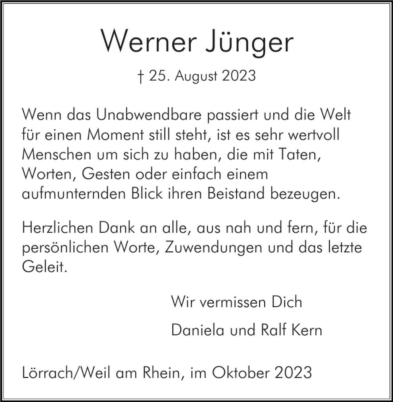 <p>Werner Jünger<br />† 25. August 2023</p><p>Wenn das Unabwendbare passiert und die Welt<br />für einen Moment still steht, ist es sehr wertvoll<br />Menschen um sich zu haben, die mit Taten,<br />Worten, Gesten oder einfach einem<br />aufmunternden Blick ihren Beistand bezeugen.<br />Herzlichen Dank an alle, aus nah und fern, für die<br />persönlichen Worte, Zuwendungen und das letzte<br />Geleit.<br />Wir vermissen Dich<br />Daniela und Ralf Kern<br />Lörrach/Weil am Rhein, im Oktober 2023</p>