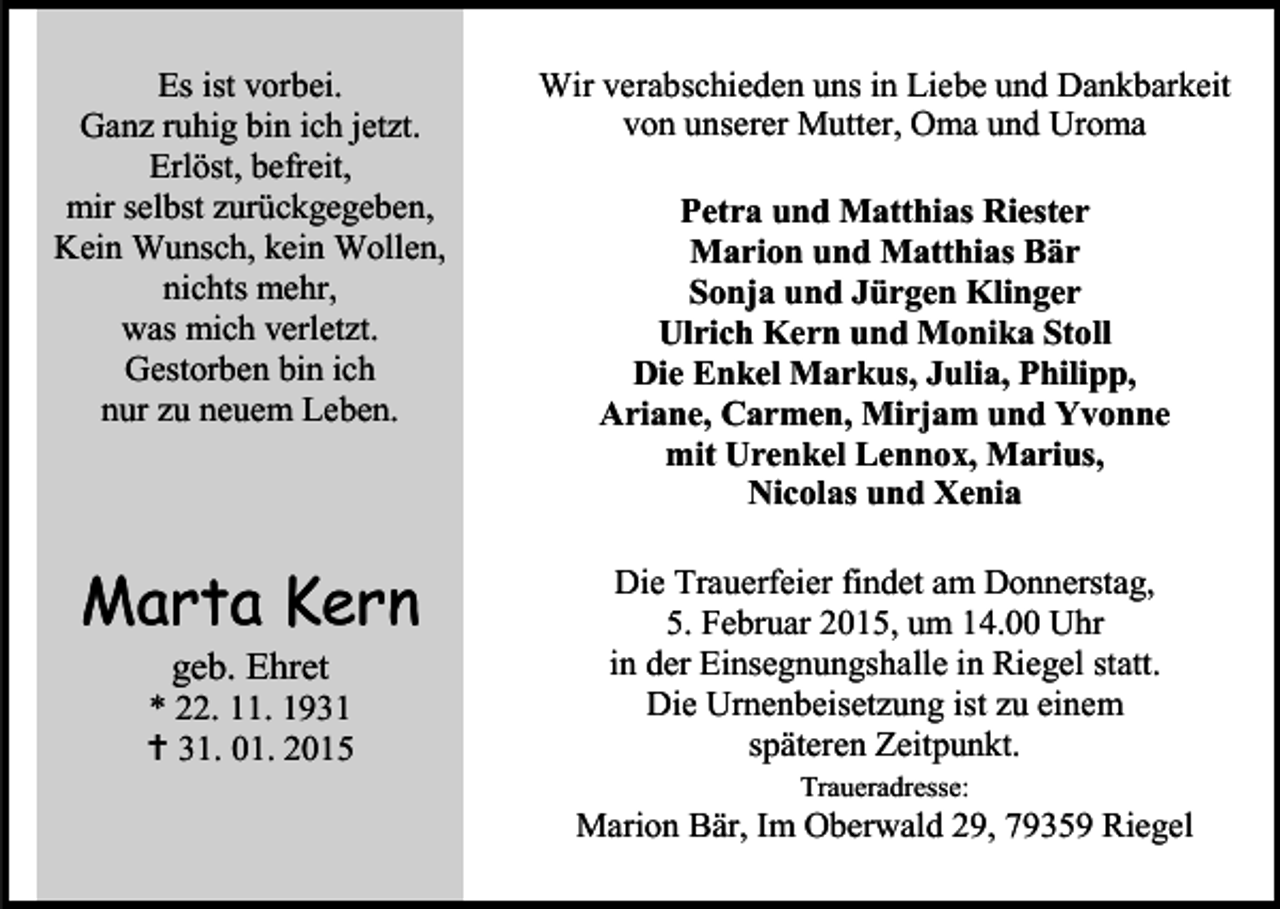 <p>Es ist vorbei.<br />Ganz ruhig bin ich jetzt.<br />Erlöst, befreit,<br />mir selbst zurückgegeben,<br />Kein Wunsch, kein Wollen,<br />nichts mehr,<br />was mich verletzt.<br />Gestorben bin ich<br />nur zu neuem Leben.</p><p>Wir verabschieden uns in Liebe und Dankbarkeit<br />von unserer Mutter, Oma und Uroma</p><p>Marta Kern</p><p>Die Trauerfeier findet am Donnerstag,<br />5. Februar 2015, um 14.00 Uhr<br />in der Einsegnungshalle in Riegel statt.<br />Die Urnenbeisetzung ist zu einem<br />späteren Zeitpunkt.</p><p>geb. Ehret</p><p>* 22. 11. 1931<br /> 31. 01. 2015</p><p>Petra und Matthias Riester<br />Marion und Matthias Bär<br />Sonja und Jürgen Klinger<br />Ulrich Kern und Monika Stoll<br />Die Enkel Markus, Julia, Philipp,<br />Ariane, Carmen, Mirjam und Yvonne<br />mit Urenkel Lennox, Marius,<br />Nicolas und Xenia</p><p>Traueradresse:</p><p>Marion Bär, Im Oberwald 29, 79359 Riegel</p>