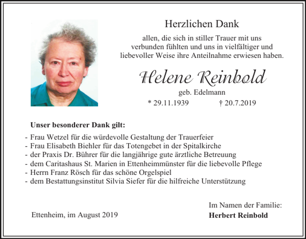 <p>Herzlichen Dank<br />allen, die sich in stiller Trauer mit uns<br />verbunden fühlten und uns in vielfältiger und<br />liebevoller Weise ihre Anteilnahme erwiesen haben.</p><p>Helene Reinbold<br />geb. Edelmann<br />* 29.11.1939<br />† 20.7.2019<br />Unser besonderer Dank gilt:<br />-</p><p>Frau Wetzel für die würdevolle Gestaltung der Trauerfeier<br />Frau Elisabeth Biehler für das Totengebet in der Spitalkirche<br />der Praxis Dr. Bührer für die langjährige gute ärztliche Betreuung<br />dem Caritashaus St. Marien in Ettenheimmünster für die liebevolle Pflege<br />Herrn Franz Rösch für das schöne Orgelspiel<br />dem Bestattungsinstitut Silvia Siefer für die hilfreiche Unterstützung</p><p>Ettenheim, im August 2019</p><p>Im Namen der Familie:<br />Herbert Reinbold</p>