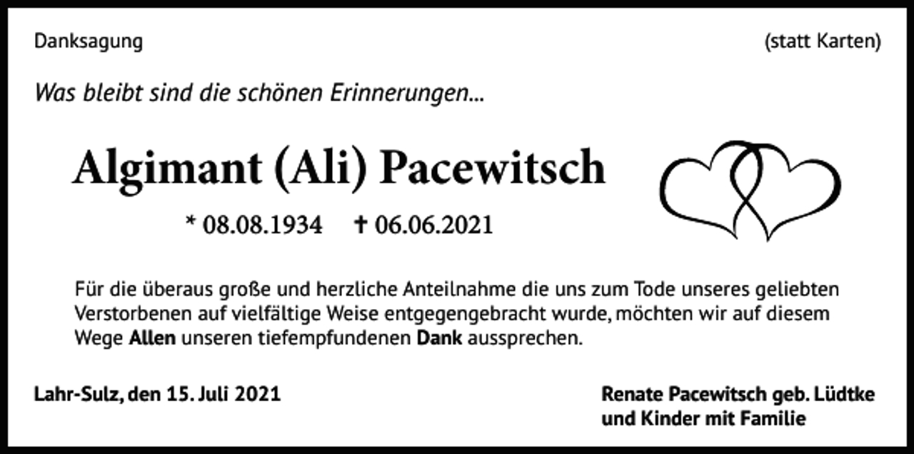 <p>Danksagung</p><p>(statt Karten)</p><p>Was bleibt sind die schönen Erinnerungen...</p><p>Algimant (Ali) Pacewitsch<br />* 08.08.1934</p><p>✝ 06.06.2021</p><p>Für die überaus große und herzliche Anteilnahme die uns zum Tode unseres geliebten<br />Verstorbenen auf vielfältige Weise entgegengebracht wurde, möchten wir auf diesem<br />Wege Allen unseren tiefempfundenen Dank aussprechen.<br />Lahr-Sulz, den 15. Juli 2021</p><p>Renate Pacewitsch geb. Lüdtke<br />und Kinder mit Familie</p>